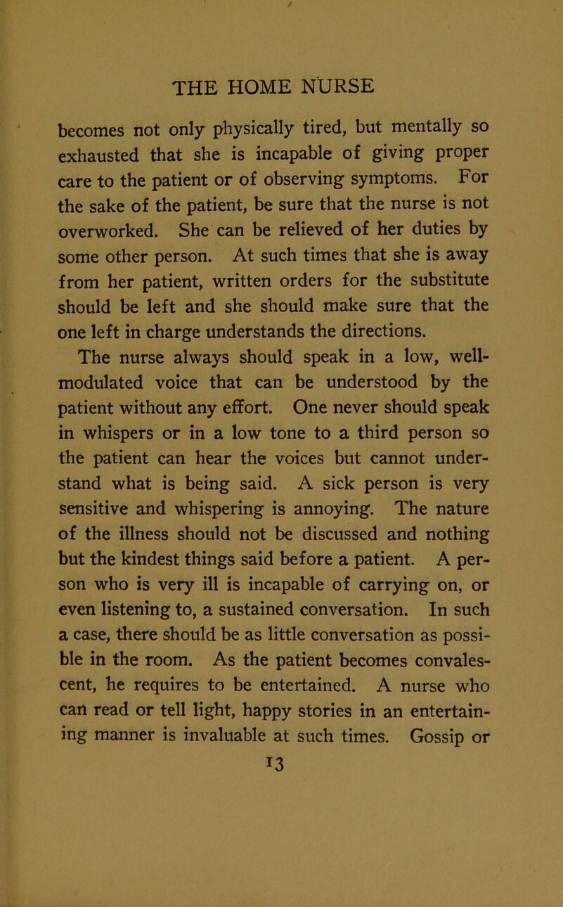 becomes not only physically tired, but mentally so exhausted that she is incapable of giving proper care to the patient or of observing symptoms. For the sake of the patient, be sure that the nurse is not overworked. She can be relieved of her duties by some other person. At such times that she is away from her patient, written orders for the substitute should be left and she should make sure that the one left in charge understands the directions. The nurse always should speak in a low, well- modulated voice that can be understood by the patient without any effort. One never should speak in whispers or in a low tone to a third person so the patient can hear the voices but cannot under- stand what is being said. A sick person is very sensitive and whispering is annoying. The nature of the illness should not be discussed and nothing but the kindest things said before a patient. A per- son who is very ill is incapable of carrying on, or even listening to, a sustained conversation. In such a case, there should be as little conversation as possi- ble in the room. As the patient becomes convales- cent, he requires to be entertained. A nurse who can read or tell light, happy stories in an entertain- ing manner is invaluable at such times. Gossip or