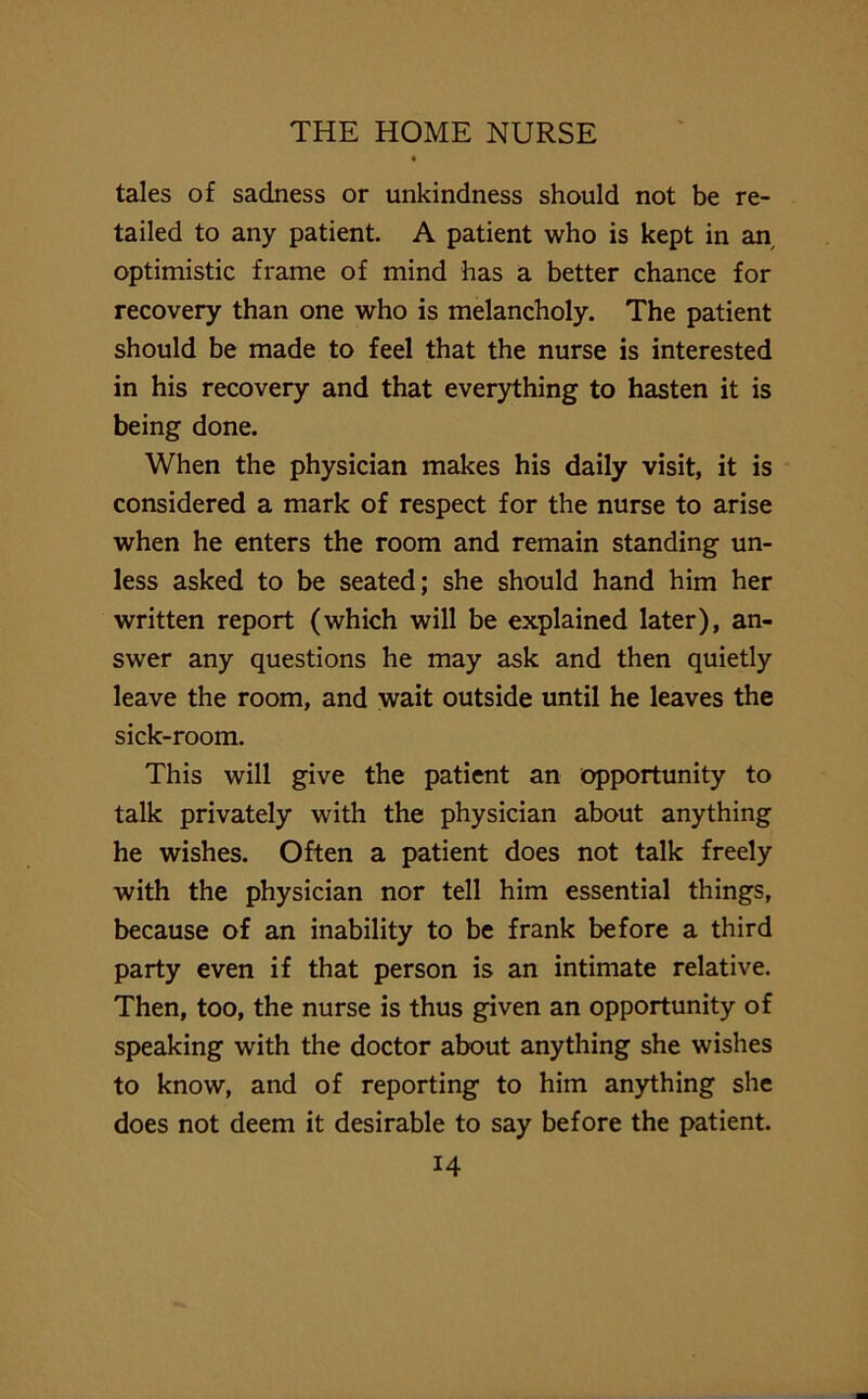 tales of sadness or unkindness should not be re- tailed to any patient. A patient who is kept in an, optimistic frame of mind has a better chance for recovery than one who is melancholy. The patient should be made to feel that the nurse is interested in his recovery and that everything to hasten it is being done. When the physician makes his daily visit, it is considered a mark of respect for the nurse to arise when he enters the room and remain standing un- less asked to be seated; she should hand him her written report (which will be explained later), an- swer any questions he may ask and then quietly leave the room, and wait outside until he leaves the sick-room. This will give the patient an opportunity to talk privately with the physician about anything he wishes. Often a patient does not talk freely with the physician nor tell him essential things, because of an inability to be frank before a third party even if that person is an intimate relative. Then, too, the nurse is thus given an opportunity of speaking with the doctor about anything she wishes to know, and of reporting to him anything she does not deem it desirable to say before the patient.