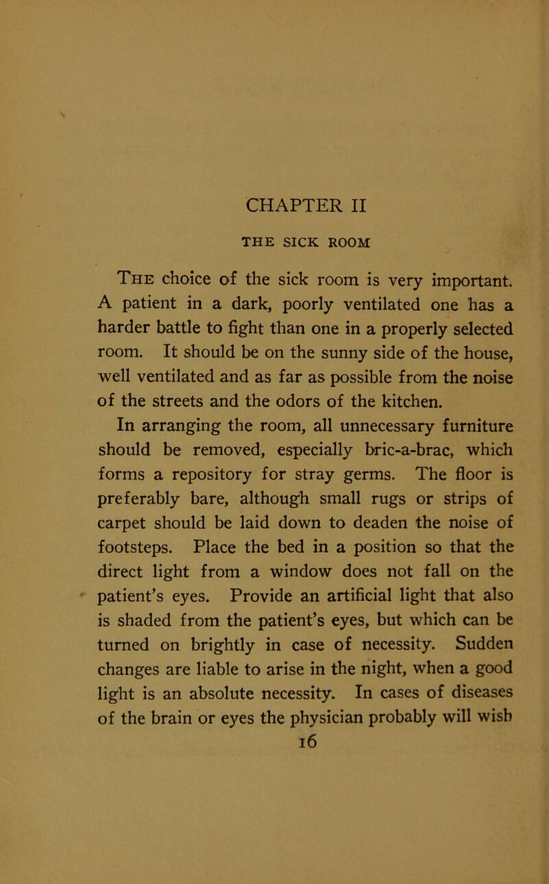 THE SICK ROOM The choice of the sick room is very important. A patient in a dark, poorly ventilated one has a harder battle to fight than one in a properly selected room. It should be on the sunny side of the house, well ventilated and as far as possible from the noise of the streets and the odors of the kitchen. In arranging the room, all unnecessary furniture should be removed, especially bric-a-brac, which forms a repository for stray germs. The floor is preferably bare, although small rugs or strips of carpet should be laid down to deaden the noise of footsteps. Place the bed in a position so that the direct light from a window does not fall on the patient’s eyes. Provide an artificial light that also is shaded from the patient’s eyes, but which can be turned on brightly in case of necessity. Sudden changes are liable to arise in the night, when a good light is an absolute necessity. In cases of diseases of the brain or eyes the physician probably will wish