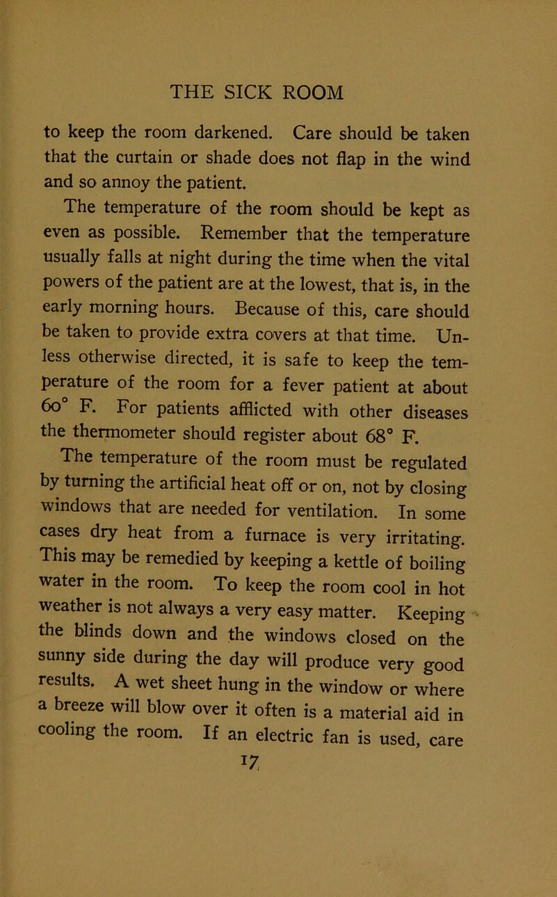 to keep the room darkened. Care should be taken that the curtain or shade does not flap in the wind and so annoy the patient. The temperature of the room should be kept as even as possible. Remember that the temperature usually falls at night during the time when the vital powers of the patient are at the lowest, that is, in the early morning hours. Because of this, care should be taken to provide extra covers at that time. Un- less otherwise directed, it is safe to keep the tem- perature of the room for a fever patient at about 6o° F. For patients afflicted with other diseases the thermometer should register about 68° F. The temperature of the room must be regulated by turning the artificial heat off or on, not by closing windows that are needed for ventilation. In some cases dry heat from a furnace is very irritating. This may be remedied by keeping a kettle of boiling water in the room. To keep the room cool in hot weather is not always a very easy matter. Keeping the blinds down and the windows closed on the sunny side during the day will produce very good results. A wet sheet hung in the window or where a breeze will blow over it often is a material aid in cooling the room. If an electric fan is used, care