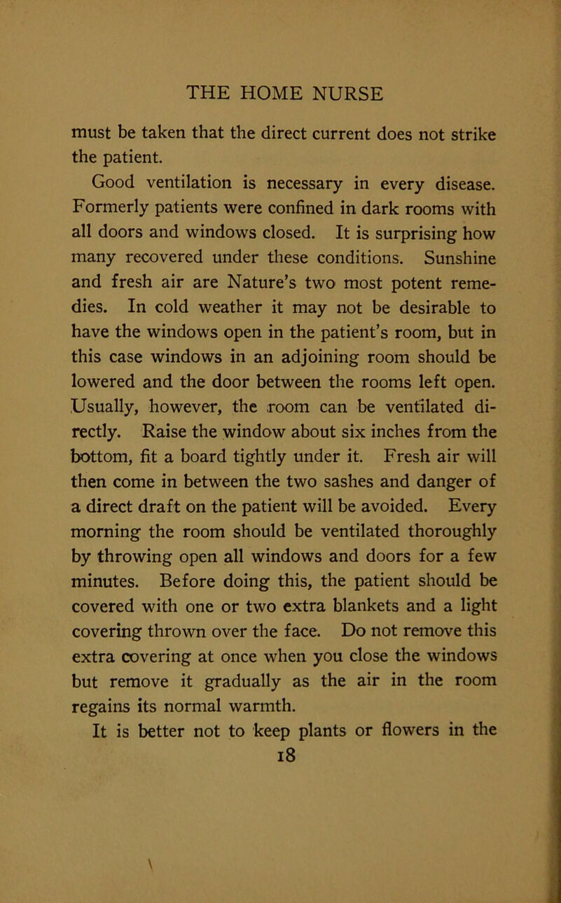 must be taken that the direct current does not strike the patient. Good ventilation is necessary in every disease. Formerly patients were confined in dark rooms with all doors and windows closed. It is surprising how many recovered under these conditions. Sunshine and fresh air are Nature’s two most potent reme- dies. In cold weather it may not be desirable to have the windows open in the patient’s room, but in this case windows in an adjoining room should be lowered and the door between the rooms left open. Usually, however, the room can be ventilated di- rectly. Raise the window about six inches from the bottom, fit a board tightly under it. Fresh air will then come in between the two sashes and danger of a direct draft on the patient will be avoided. Every morning the room should be ventilated thoroughly by throwing open all windows and doors for a few minutes. Before doing this, the patient should be covered with one or two extra blankets and a light covering thrown over the face. Do not remove this extra covering at once when you close the windows but remove it gradually as the air in the room regains its normal warmth. It is better not to keep plants or flowers in the