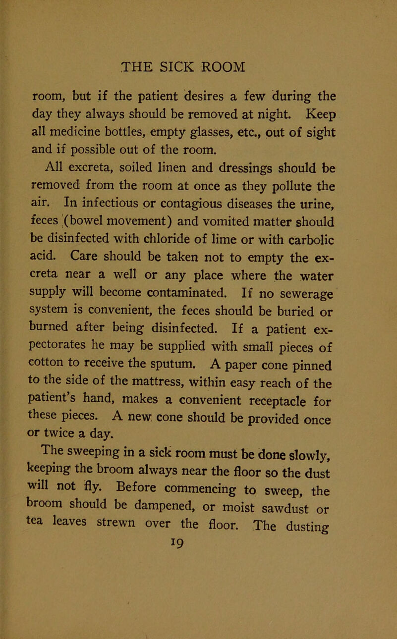 room, but if the patient desires a few during the day they always should be removed at night. Keep all medicine bottles, empty glasses, etc., out of sight and if possible out of the room. All excreta, soiled linen and dressings should be removed from the room at once as they pollute the air. In infectious or contagious diseases the urine, feces (bowel movement) and vomited matter should be disinfected with chloride of lime or with carbolic acid. Care should be taken not to empty the ex- creta near a well or any place where the water supply will become contaminated. If no sewerage system is convenient, the feces should be buried or burned after being disinfected. If a patient ex- pectorates he may be supplied with small pieces of cotton to receive the sputum. A paper cone pinned to the side of the mattress, within easy reach of the patient’s hand, makes a convenient receptacle for these pieces. A new cone should be provided once or twice a day. The sweeping in a sick room must be done slowly, keeping the broom always near the floor so the dust will not fly. Before commencing to sweep, the broom should be dampened, or moist sawdust or tea leaves strewn over the floor. The dusting