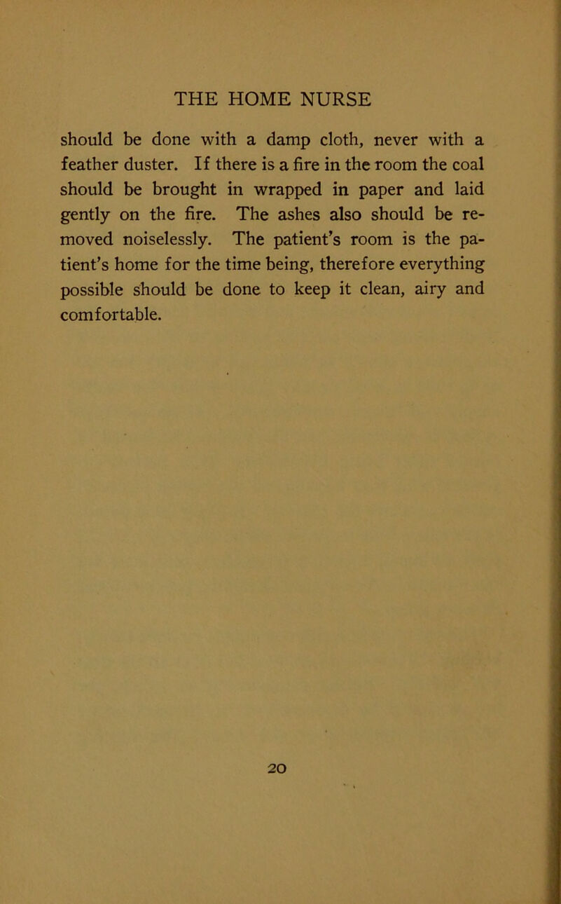 should be done with a damp cloth, never with a feather duster. If there is a fire in the room the coal should be brought in wrapped in paper and laid gently on the fire. The ashes also should be re- moved noiselessly. The patient’s room is the pa- tient’s home for the time being, therefore everything possible should be done to keep it clean, airy and comfortable.