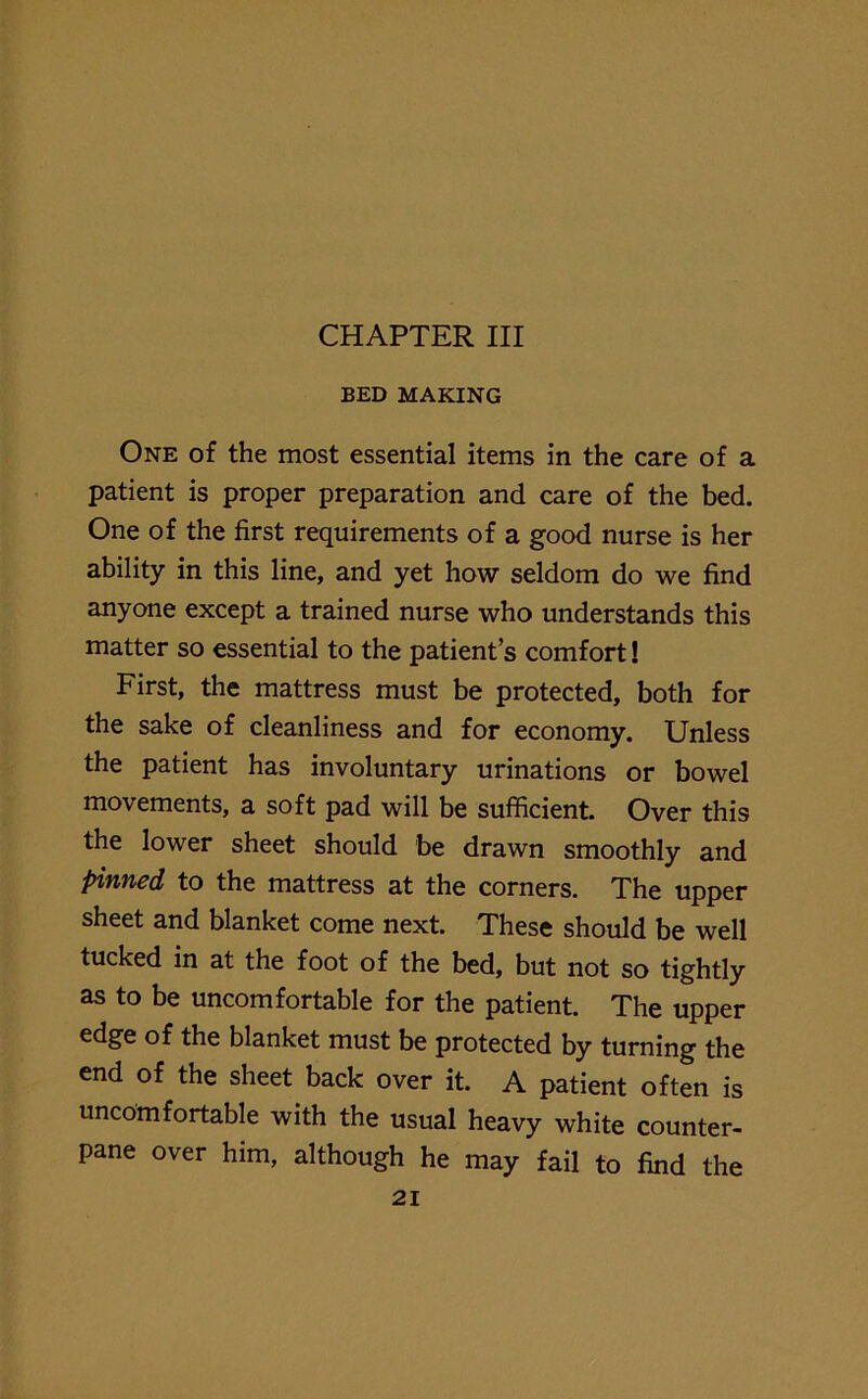 BED MAKING One of the most essential items in the care of a patient is proper preparation and care of the bed. One of the first requirements of a good nurse is her ability in this line, and yet how seldom do we find anyone except a trained nurse who understands this matter so essential to the patients comfort! First, the mattress must be protected, both for the sake of cleanliness and for economy. Unless the patient has involuntary urinations or bowel movements, a soft pad will be sufficient. Over this the lower sheet should be drawn smoothly and pinned to the mattress at the corners. The upper sheet and blanket come next. These should be well tucked in at the foot of the bed, but not so tightly as to be uncomfortable for the patient. The upper edge of the blanket must be protected by turning the end of the sheet back over it. A patient often is uncomfortable with the usual heavy white counter- pane over him, although he may fail to find the