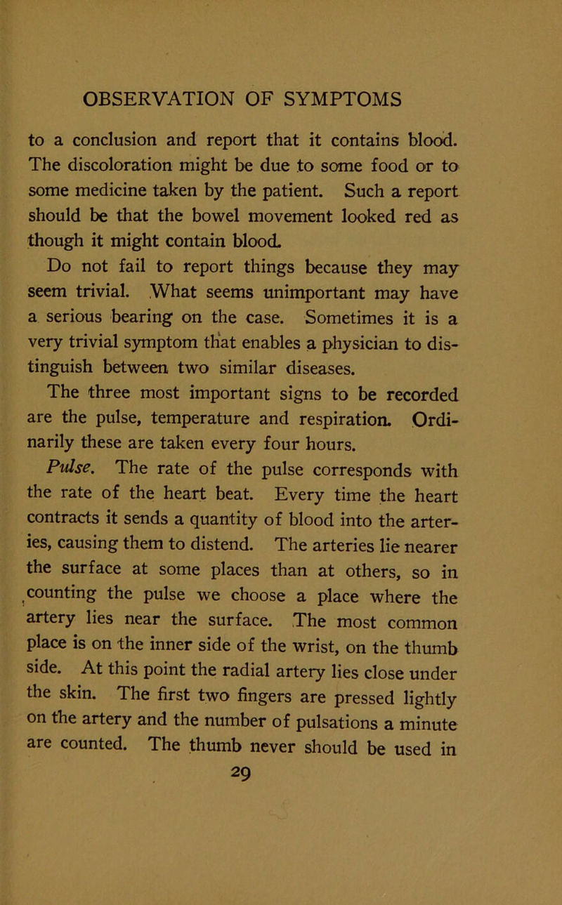to a conclusion and report that it contains blood. The discoloration might be due to some food or to some medicine taken by the patient. Such a report should be that the bowel movement looked red as though it might contain blood Do not fail to report things because they may seem trivial. What seems unimportant may have a serious bearing on the case. Sometimes it is a very trivial symptom that enables a physician to dis- tinguish between two similar diseases. The three most important signs to be recorded are the pulse, temperature and respiration. Ordi- narily these are taken every four hours. Pulse. The rate of the pulse corresponds with the rate of the heart beat. Every time the heart contracts it sends a quantity of blood into the arter- ies, causing them to distend. The arteries lie nearer the surface at some places than at others, so in counting the pulse we choose a place where the artery lies near the surface. The most common place is on the inner side of the wrist, on the thumb side. At this point the radial artery lies close under the skin. The first two fingers are pressed lightly on the artery and the number of pulsations a minute are counted. The thumb never should be used in