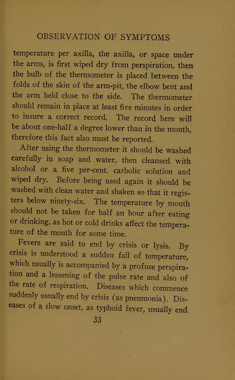 temperature per axilla, the axilla, or space under the arms, is first wiped dry from perspiration, then the bulb of the thermometer is placed between the folds of the skin of the arm-pit, the elbow bent and the arm held close to the side. The thermometer should remain in place at least five minutes in order to insure a correct record. The record here will be about one-half a degree lower than in the mouth, therefore this fact also must be reported. After using the thermometer it should be washed carefully in soap and water, then cleansed with alcohol or a five per-cent, carbolic solution and wiped dry. Before being used again it should be washed with clean water and shaken so that it regis- ters below ninety-six. The temperature by mouth should not be taken for half an hour after eating or drinking, as hot or cold drinks affect the tempera- ture of the mouth for some time. Fevers are said to end by crisis or lysis. By crisis is understood a sudden fall of temperature, which usually is accompanied by a profuse perspira- tion and a lessening of the pulse rate and also of the rate of respiration. Diseases which commence suddenly usually end by crisis (as pneumonia). Dis- eases of a slow onset, as typhoid fever, usually end