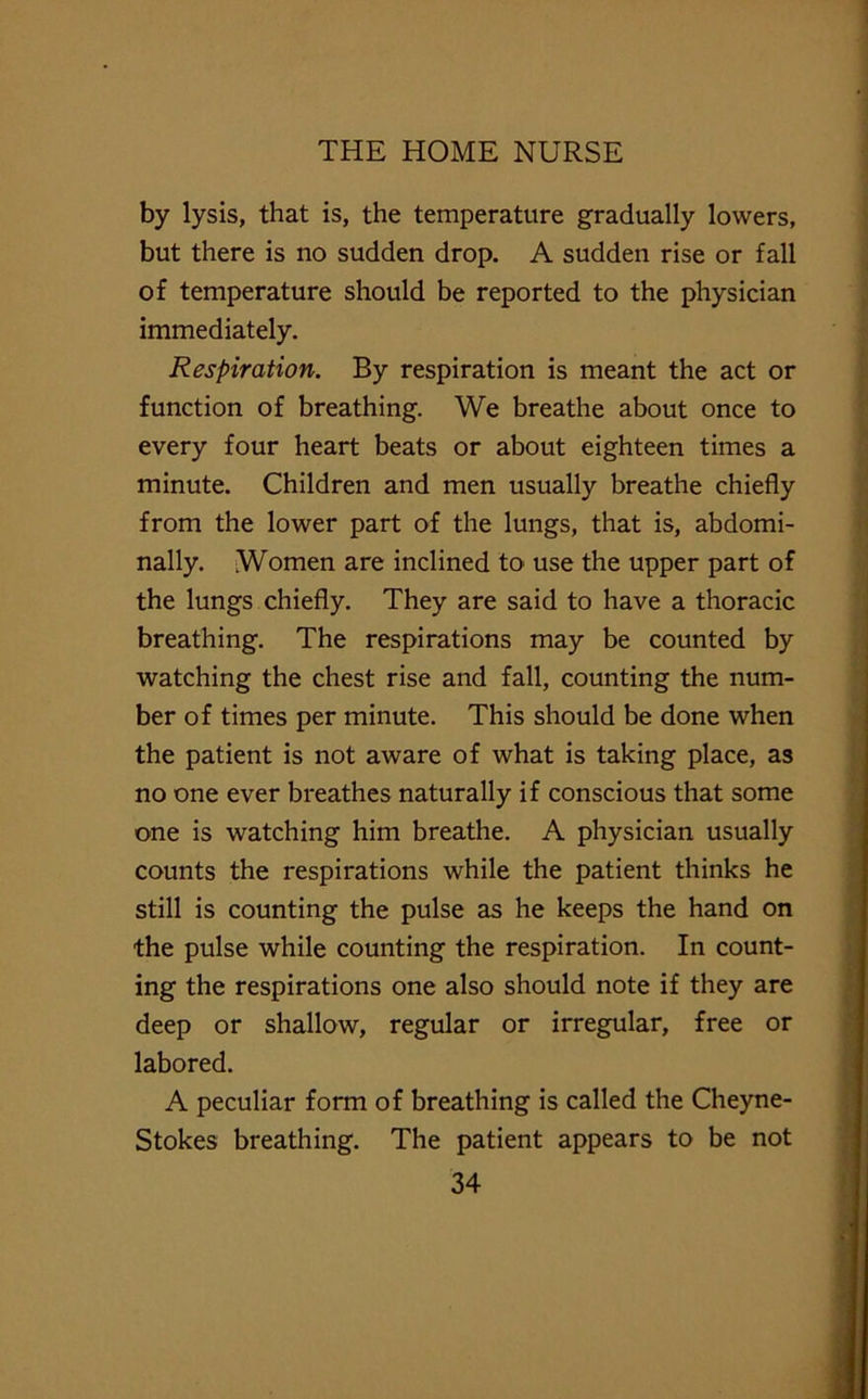 by lysis, that is, the temperature gradually lowers, but there is no sudden drop. A sudden rise or fall of temperature should be reported to the physician immediately. Respiration. By respiration is meant the act or function of breathing. We breathe about once to every four heart beats or about eighteen times a minute. Children and men usually breathe chiefly from the lower part of the lungs, that is, abdomi- nally. Women are inclined to use the upper part of the lungs chiefly. They are said to have a thoracic breathing. The respirations may be counted by watching the chest rise and fall, counting the num- ber of times per minute. This should be done when the patient is not aware of what is taking place, as no one ever breathes naturally if conscious that some one is watching him breathe. A physician usually counts the respirations while the patient thinks he still is counting the pulse as he keeps the hand on the pulse while counting the respiration. In count- ing the respirations one also should note if they are deep or shallow, regular or irregular, free or labored. A peculiar form of breathing is called the Cheyne- Stokes breathing. The patient appears to be not