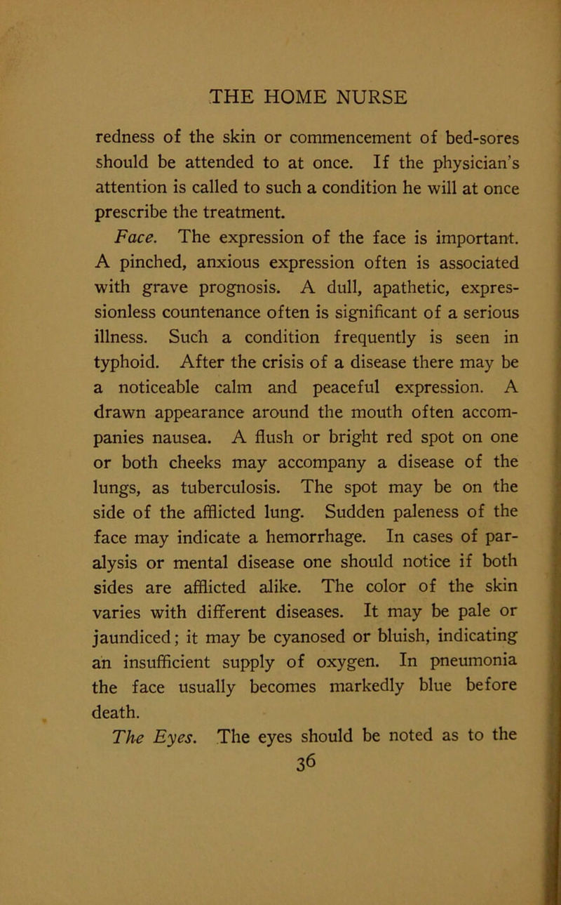 redness of the skin or commencement of bed-sores should be attended to at once. If the physician’s attention is called to such a condition he will at once prescribe the treatment. Face. The expression of the face is important. A pinched, anxious expression often is associated with grave prognosis. A dull, apathetic, expres- sionless countenance often is significant of a serious illness. Such a condition frequently is seen in typhoid. After the crisis of a disease there may be a noticeable calm and peaceful expression. A drawn appearance around the mouth often accom- panies nausea. A flush or bright red spot on one or both cheeks may accompany a disease of the lungs, as tuberculosis. The spot may be on the side of the afflicted lung. Sudden paleness of the face may indicate a hemorrhage. In cases of par- alysis or mental disease one should notice if both sides are afflicted alike. The color of the skin varies with different diseases. It may be pale or jaundiced; it may be cyanosed or bluish, indicating an insufficient supply of oxygen. In pneumonia the face usually becomes markedly blue before death. The Eyes. The eyes should be noted as to the