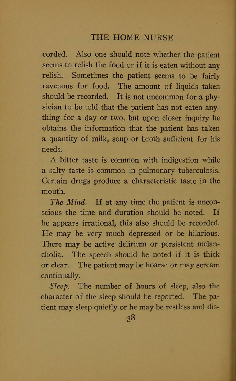 corded. Also one should note whether the patient seems to relish the food or if it is eaten without any relish. Sometimes the patient seems to be fairly ravenous for food. The amount of liquids taken should be recorded. It is not uncommon for a phy- sician to be told that the patient has not eaten any- thing for a day or two, but upon closer inquiry he obtains the information that the patient has taken a quantity of milk, soup or broth sufficient for his needs. A bitter taste is common with indigestion while a salty taste is common in pulmonary tuberculosis. Certain drugs produce a characteristic taste in the mouth. The Mind. If at any time the patient is uncon- scious the time and duration should be noted. If he appears irrational, this also should be recorded. He may be very much depressed or be hilarious. There may be active delirium or persistent melan- cholia. The speech should be noted if it is thick or clear. The patient may be hoarse or may scream continually. Sleep. The number of hours of sleep, also the character of the sleep should be reported. The pa- tient may sleep quietly or he may be restless and dis- 33