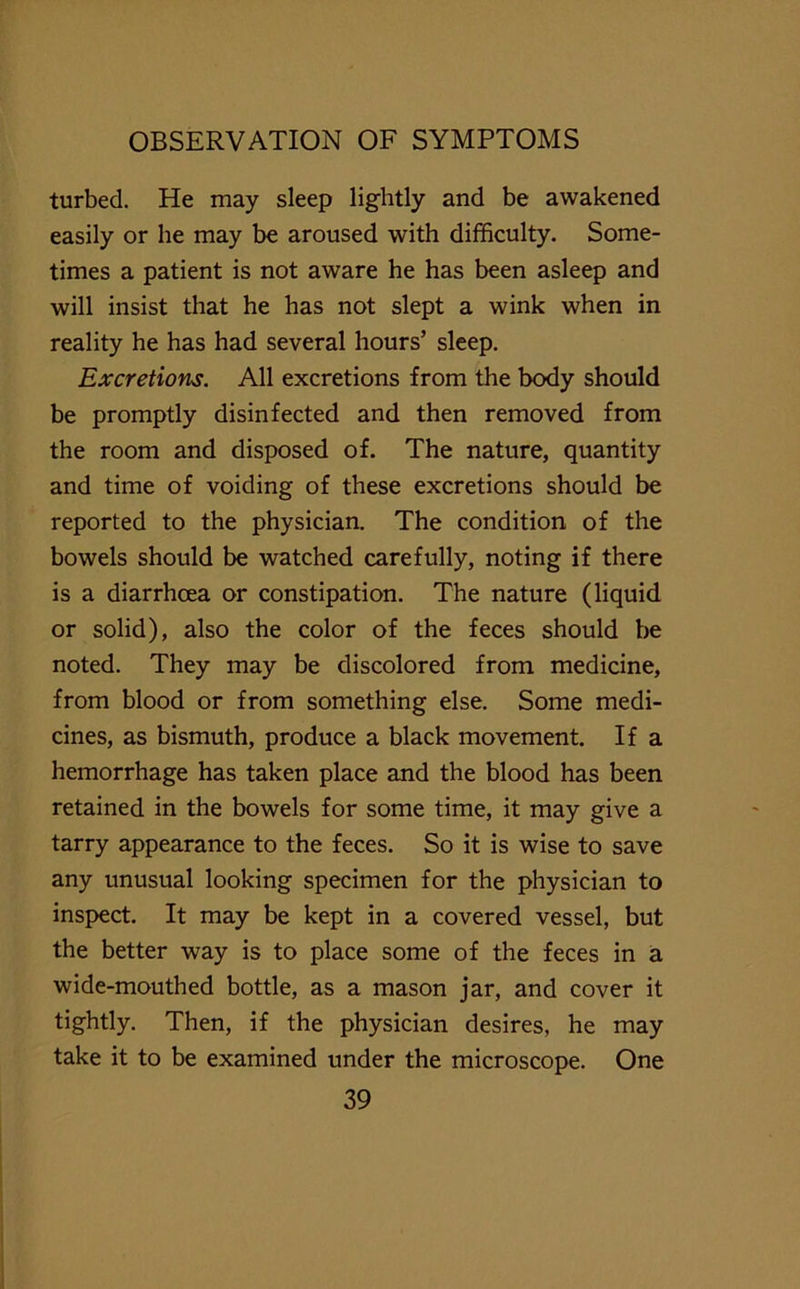 turbed. He may sleep lightly and be awakened easily or he may be aroused with difficulty. Some- times a patient is not aware he has been asleep and will insist that he has not slept a wink when in reality he has had several hours’ sleep. Excretions. All excretions from the body should be promptly disinfected and then removed from the room and disposed of. The nature, quantity and time of voiding of these excretions should be reported to the physician. The condition of the bowels should be watched carefully, noting if there is a diarrhoea or constipation. The nature (liquid or solid), also the color of the feces should be noted. They may be discolored from medicine, from blood or from something else. Some medi- cines, as bismuth, produce a black movement. If a hemorrhage has taken place and the blood has been retained in the bowels for some time, it may give a tarry appearance to the feces. So it is wise to save any unusual looking specimen for the physician to inspect. It may be kept in a covered vessel, but the better way is to place some of the feces in a wide-mouthed bottle, as a mason jar, and cover it tightly. Then, if the physician desires, he may take it to be examined under the microscope. One