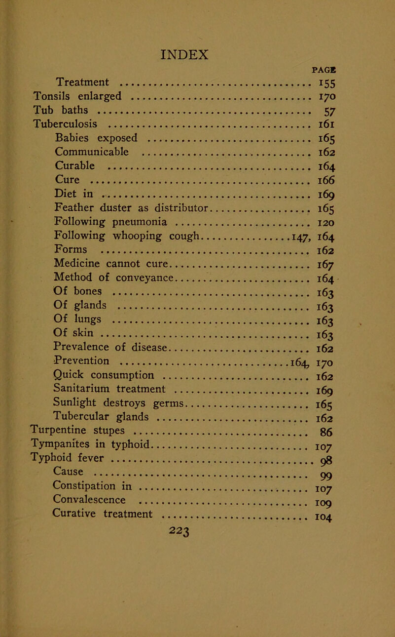 PAGE Treatment 155 Tonsils enlarged 170 Tub baths 57 Tuberculosis 161 Babies exposed 165 Communicable 162 Curable 164 Cure 166 Diet in 169 Feather duster as distributor 165 Following pneumonia 120 Following whooping cough 147, 164 Forms 162 Medicine cannot cure 167 Method of conveyance 164 Of bones 163 Of glands 163 Of lungs 163 Of skin 163 Prevalence of disease 162 Prevention 164, 170 Quick consumption 162 Sanitarium treatment 169 Sunlight destroys germs 165 Tubercular glands 162 Turpentine stupes 86 Tympanites in typhoid 107 Typhoid fever p8 Cause gg Constipation in 107 Convalescence X09 Curative treatment I04