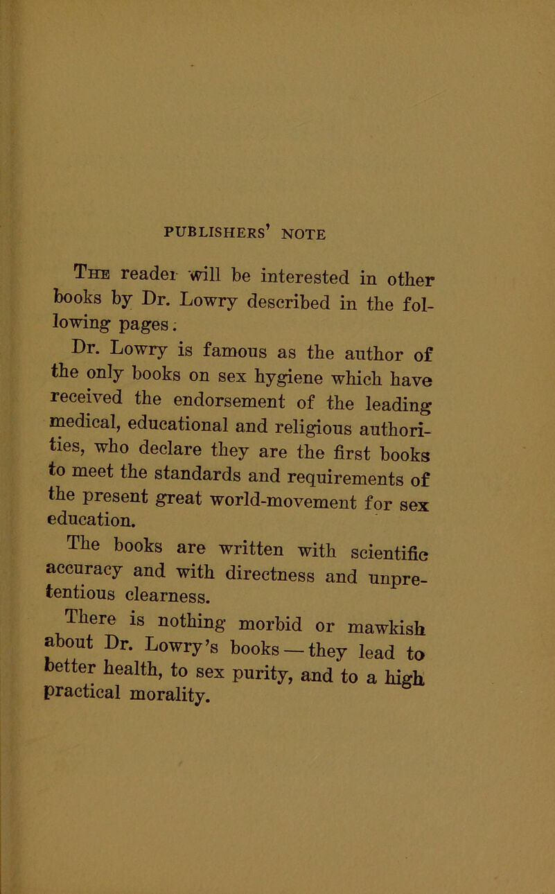publishers’ note The reader will be interested in other books by Dr. Lowry described in the fol- lowing pages. Dr. Lowry is famous as the author of the only books on sex hygiene which have received the endorsement of the leading medical, educational and religious authori- ties, who declare they are the first books to meet the standards and requirements of the present great world-movement for sex education. The books are written with scientific accuracy and with directness and unpre- tentious clearness. There is nothing morbid or mawkish about Dr. Lowry’s books —they lead to better health, to sex purity, and to a high practical morality.