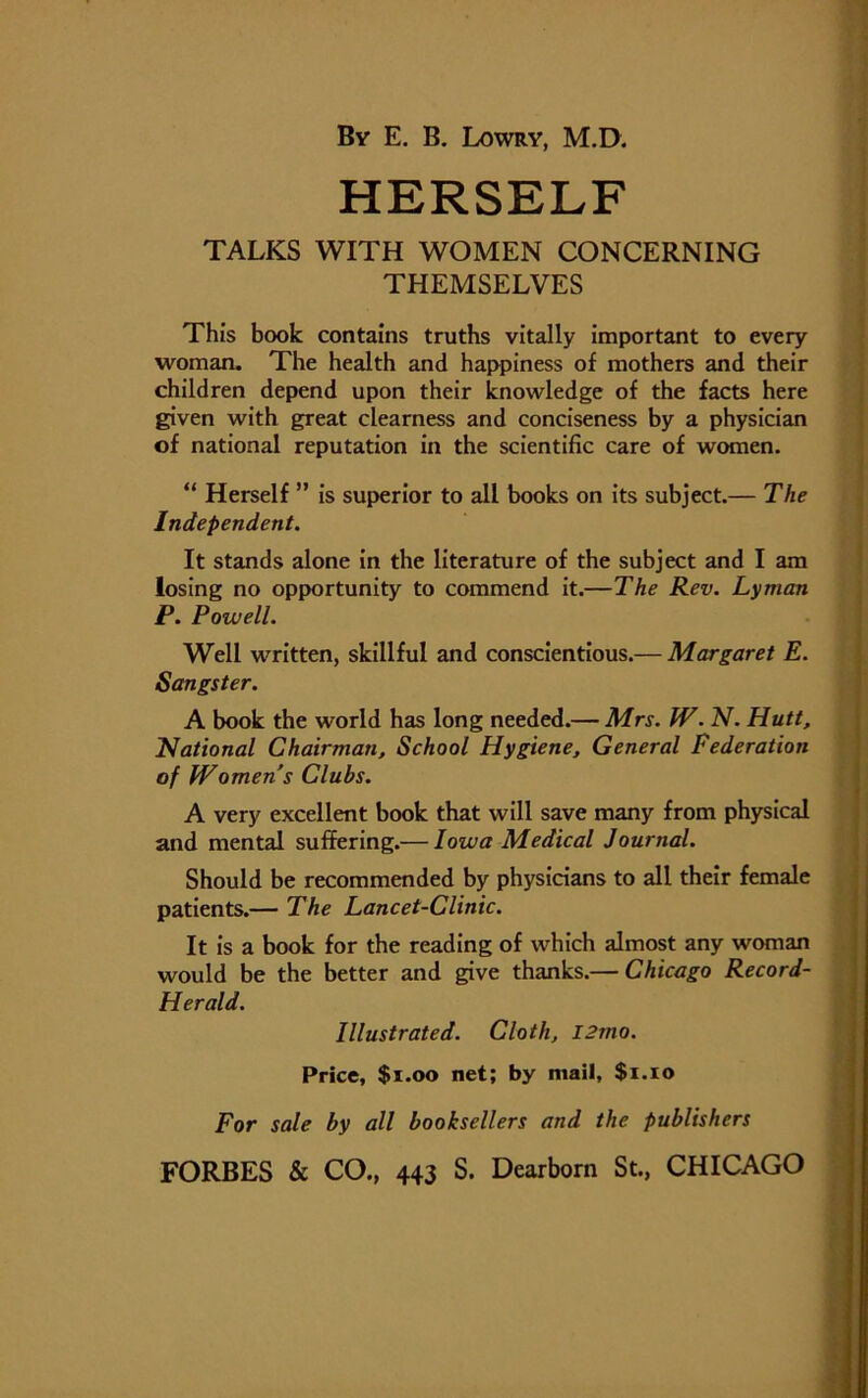 HERSELF TALKS WITH WOMEN CONCERNING THEMSELVES This book contains truths vitally important to every woman. The health and happiness of mothers and their children depend upon their knowledge of the facts here given with great clearness and conciseness by a physician of national reputation in the scientific care of women. “ Herself ” is superior to all books on its subject.— The Independent. It stands alone in the literature of the subject and I am losing no opportunity to commend it.—The Rev. Lyman P. Powell. Well written, skillful and conscientious.— Margaret E. Songster. A book the world has long needed.— Mrs. W. N. Hutt, National Chairman, School Hygiene, General Federation of Womens Clubs. A very excellent book that will save many from physical and mental suffering.— Iowa Medical Journal. Should be recommended by physicians to all their female patients.— The Lancet-Clinic. It is a book for the reading of which almost any woman would be the better and give thanks.— Chicago Record- Herald. Illustrated. Cloth, I2mo. Price, $1.00 net; by mail, $1.10 For sale by all booksellers and the publishers