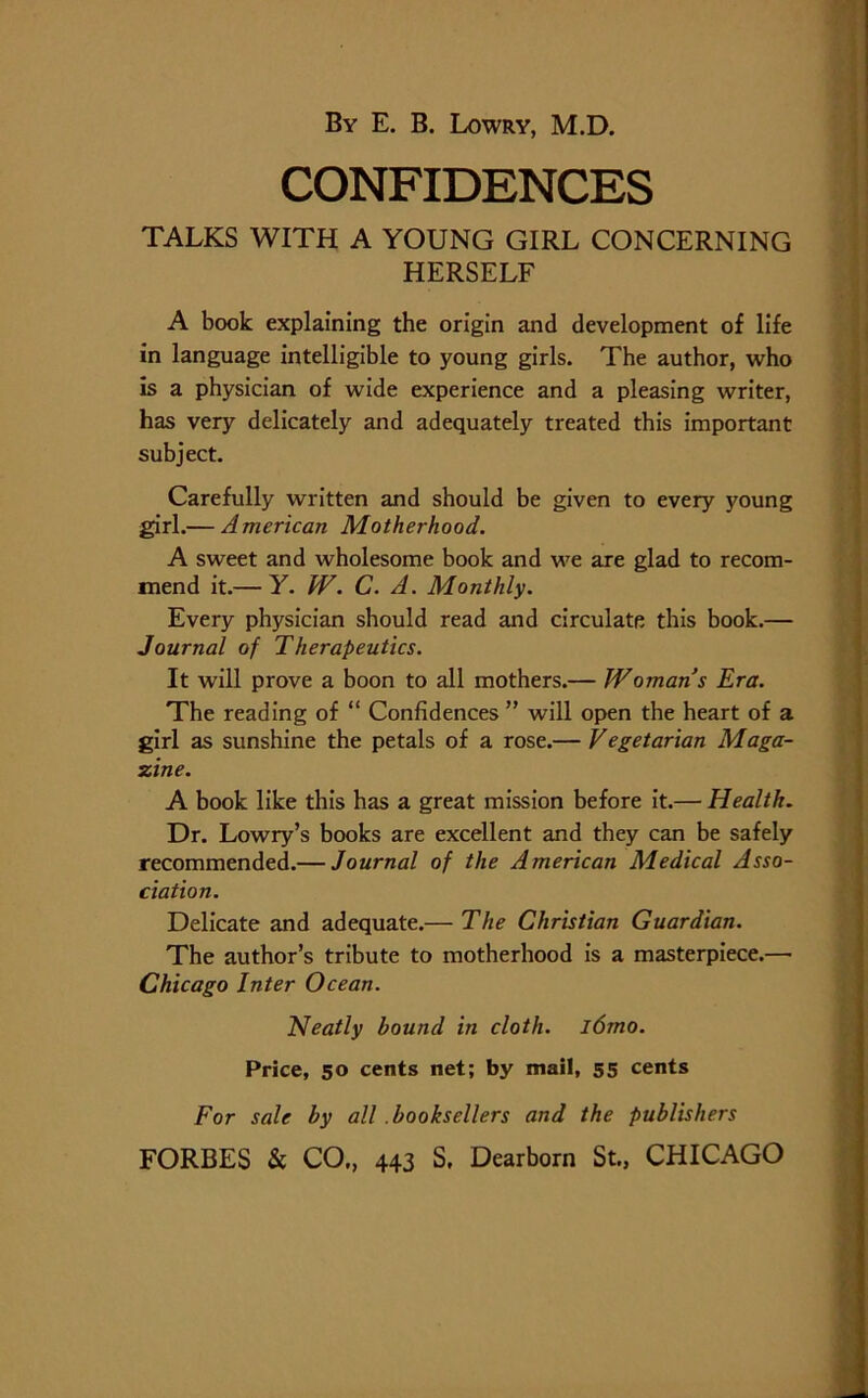 CONFIDENCES TALKS WITH A YOUNG GIRL CONCERNING HERSELF A book explaining the origin and development of life in language intelligible to young girls. The author, who is a physician of wide experience and a pleasing writer, has very delicately and adequately treated this important subject. Carefully written and should be given to every young girl.— American Motherhood. A sweet and wholesome book and we are glad to recom- mend it.— Y. W. C. A. Monthly. Every physician should read and circulate this book.— Journal of Therapeutics. It will prove a boon to all mothers.— Woman s Era. The reading of “ Confidences ” will open the heart of a girl as sunshine the petals of a rose.— Vegetarian Maga- zine. A book like this has a great mission before it.— Health. Dr. Lowry’s books are excellent and they can be safely recommended.— Journal of the American Medical Asso- ciation. Delicate and adequate.— The Christian Guardian. The author’s tribute to motherhood is a masterpiece.— Chicago Inter Ocean. Neatly bound in cloth. l6mo. Price, 50 cents net; by mail, 55 cents For sale by all .booksellers and the publishers