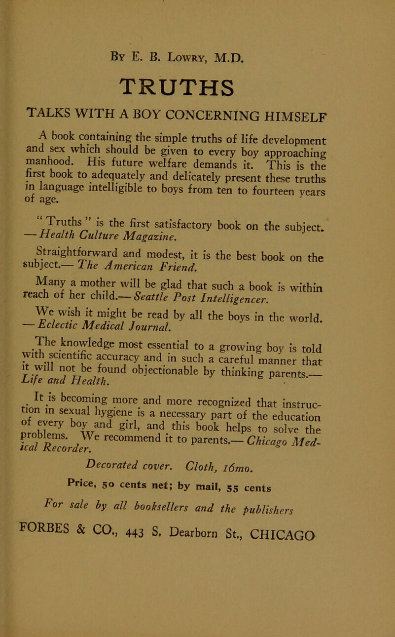 TRUTHS TALKS WITH A BOY CONCERNING HIMSELF A book containing the simple truths of life development and sex which should be given to every boy approaching manhood. His future welfare demands it. This is the first book to adequately and delicately present these truths m language intelligible to boys from ten to fourteen years of age. “Truths ” is the first satisfactory book on the subject. Health Culture Magazine. Straightforward and modest, it is the best book on the subject.— The American Friend. Many a mother will be glad that such a book is within reach of her child.— Seattle Post Intelligencer. We wish it might be read by all the boys in the world. — Eclectic Medical Journal. The knowledge most essential to a growing boy is told with scientific accuracy and in such a careful manner that it will not be found objectionable by thinking parents.— Life and Health. It is becoming more and more recognized that instruc- tion in sexual hygiene is a necessary part of the education o every boy and girl, and this book helps to solve the Tcd RulrdUl reCOmmend “ “ Parents— Chicago Med- Decorated cover. Cloth, l6mo. Price, 50 cents net; by mail, 55 cents For sale by all booksellers and the publishers