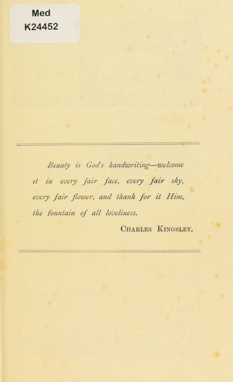 Med K24452 Beauty is Gods handwriting—toe Iconic it in every fair face, every fair sky, every fair flower, and thank for it Him, the fountain of all loveliness. Charles Kingsley.