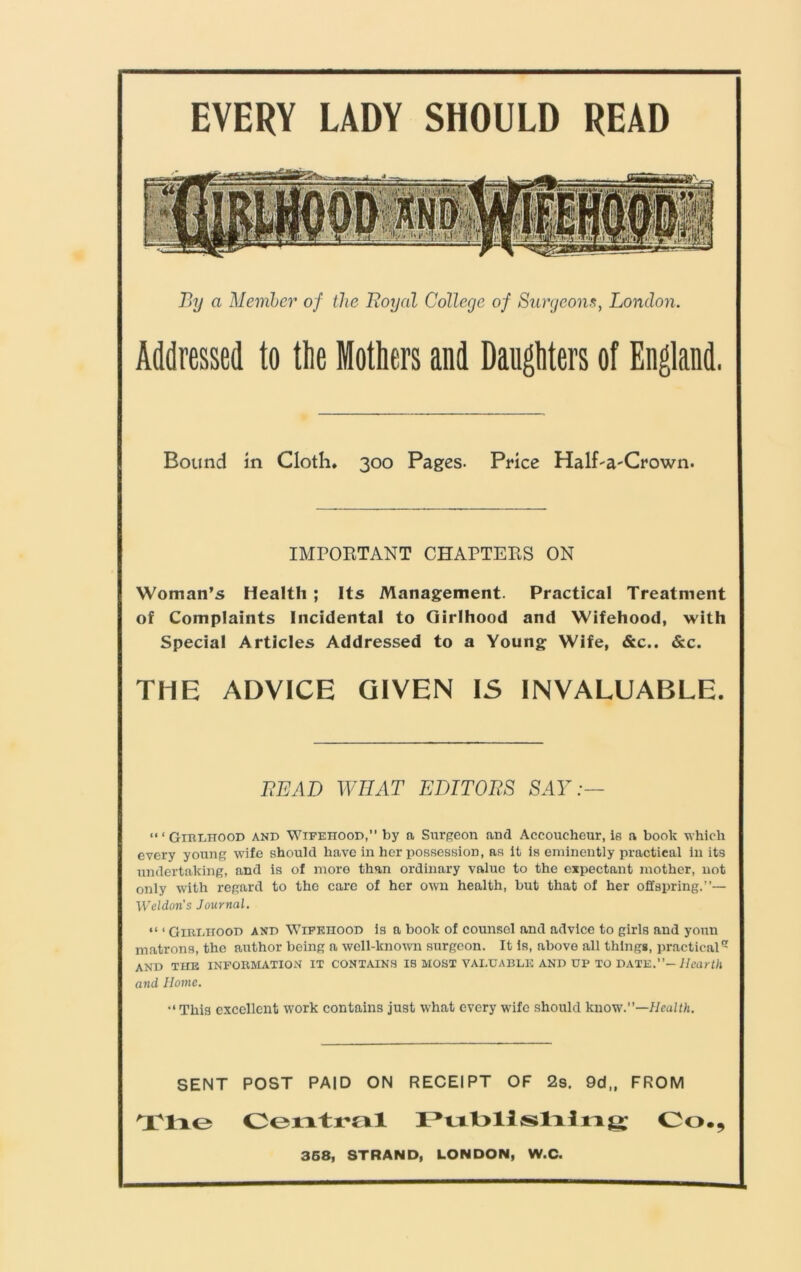 EVERY LADY SHOULD READ By a Member of the Royal College of Surgeons, London. Addressed to the Mothers and Daughters of England. Bound in Cloth* 300 Pages. Price Half-a-Crown. IMPORTANT CHAPTERS ON Woman’s Health ; Its Management. Practical Treatment of Complaints Incidental to Girlhood and Wifehood, with Special Articles Addressed to a Young Wife, &c.. &c. THE ADVICE GIVEN IS INVALUABLE. BEAD WHAT EDITORS SAY:— ‘“Girlhood and Wifeiiood,” by a Surgeon and Accoucheur, is a book which every young wife should have in her possession, as it is eminently practical in its undertaking, and is of more than ordinary value to the expectant mother, not only with regard to the care of her own health, but that of her offspring.”— Weldons Journal. “ ‘ Girlhood and Wifehood is a book of counsel and advice to girls and yonn matrons, the author being a well-known surgeon. It is, above all things, practical and the information it contains is most valuable and up to date.”— Hearth and Home. •‘This excellent work contains just what every wife should know.—Health. SENT POST PAID ON RECEIPT OF 2s. 9d,, FROM Tlie Central Publlslilng Co., 358, STRAND, LONDON, W.C.