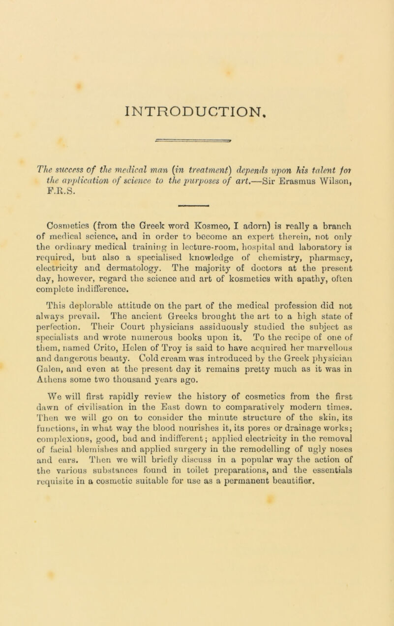 INTRODUCTION. The success of the medical man (in treatment) depends upon his talent foi the application of science to the purposes of art.—Sir Erasmus Wilson, F.R.S. Cosmetics (from the Creek word Kosmeo, I adorn) is really a branch of medical science, and in order to become an expert therein, not only the ordinary medical training in lecture-room, hospital and laboratory is required, but also a specialised knowledge of chemistry, pharmacy, electricity and dermatology. The majority of doctors at the present day, however, regard the science and art of kosmetics with apathy, often complete indifference. This deplorable attitude on the part of the medical profession did not always prevail. The ancient Greeks brought the art to a high state of perfection. Their Court physicians assiduously studied the subject as specialists and wrote numerous books upon it. To the recipe of one of them, named Crito, Helen of Troy is said to have acquired her marvellous and dangerous beauty. Cold cream was introduced by the Greek physician Galen, and even at the present day it remains pretty much as it was in Athens some two thousand years ago. We will first rapidly review the history of cosmetics from the first dawn of civilisation in the East down to comparatively modern times. Then we will go on to consider the minute structure of the skin, its functions, in what way the blood nourishes it, its pores or drainage works; complexions, good, bad and indifferent; applied electricity in the removal of facial blemishes and applied surgery in the remodelling of ugly noses and ears. Then we will briefly discuss in a popular way the action of the various substances found in toilet preparations, and the essentials requisite in a cosmetic suitable for use as a permanent bcautifior.