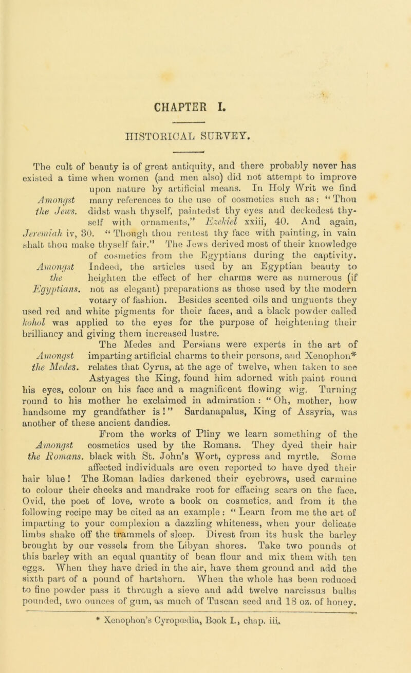 CHAPTER I HISTORICAL SURVEY. The cult of benuty is of groat antiquity, and there probably never has existed a time when women (and men also) did not attempt to improve upon nature by artificial means. In Holy Writ we find Amongst many references to the use of cosmetics such as: “ Thou the Jews, didst wash thyself, paintedst thy eyes and deckedest thy- self with ornaments,” Ezekiel xxiii, 40. And again, Jeremiah iv, 30. “ Though Lhou rentest thy face with painting, in vain shalt thou make thyself fair.” The Jews derived most of their knowledge of cosmetics from the Egyptians during the captivity. Amongst Indeed, the articles used by an Egyptian beauty to the heighten the effect of her charms were as numerous (if Egyptians, not as elegant) preparations as those used by tile modern votary of fashion. Besides scented oils and unguents they used red and white pigments for their faces, and a black powder called kohol was applied to the eyes for the purpose of heightening their brilliancy and giving them increased lustre. The Medes and Persians were experts in the art of Amongst imparting artificial charms to their persons, and Xenophon* the Medes. relates that Cyrus, at the age of twelve, when taken to see Astyages the King, found him adorned with paint round his eyes, colour on his face and a magnificent flowing wig. Turning round to his mother he exclaimed in admiration : “ Oh, mother, how handsome my grandfather is! ” Sardanapalus, King of Assyria, was another of these ancient dandies. From the works of Pliny we learn something o£ the Amongst cosmetics used by the Romans. They dyed their hair the Romans, black with St. John’s Wort, cypress and myrtle. Some affected individuals are oven reported to have dyed their hair blue ! The Roman ladies darkened their eyebrows, used carmine to colour their cheeks and mandrake root for effacing scars on the face. Ovid, the poet of love, wrote a book on cosmetics, and from it the following recipe may be cited as an example : “ Learn from me the art of imparting to your complexion a dazzling whiteness, when your delicate limbs shake off the trammels of sleep. Divest from its husk the barley brought by our vessels from the Libyan shores. Take two pounds ot this barley with an equal quantity of bean flour and mix them with ten eggs. When they have dried in the air, have them ground and add the sixth part of a pound of hartshorn. When the whole has been reduced to fine powder pass it through a sievo and add twelve narcissus bulbs pounded, two ounces of gum, as much of Tuscan seed and 18 oz. of honey. * Xenophon’s Cyropcedia, Book I., chnp. iih