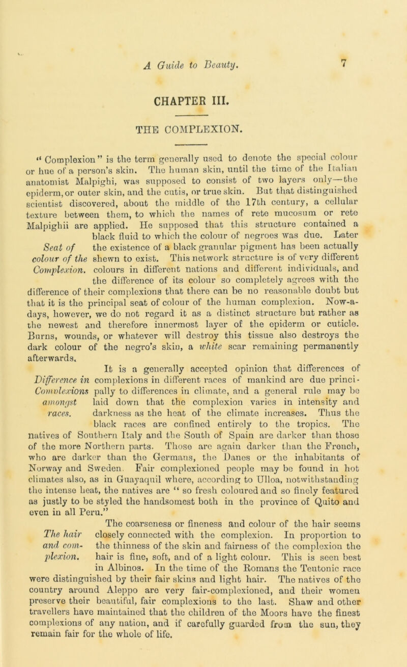 CHAPTER III. THE COMPLEXION. tl Complexion” is the term generally used to denote the special colour or hue of a person’s skin. The human skin, until the time of the Italian anatomist Malpighi, was supposed to consist of two layers only—the epiderm, or outer skin, and the cutis, or true skin. But that distinguished scientist discovered, about the middle of the 17th contury, a cellular texture between them, to which the names of reto mucosum or rete Malpighii are applied. He supposed that this structure contained a black fluid to which the colour of negroes Avas due. Later Seat of the existence of a black granular pigment has been actually colour of the shewn to exist. This network structure is of very different Complexion, colours in different nations and different individuals, and the difference of its colour so completely agrees with the difference of their complexions that there can be no reasonable doubt but that it is the principal seat of colour of the human complexion. Nowa- days, however, we do not regard it as a distinct structure but rather as the newest and therefore innermost layer of the epiderm or cuticle. Burns, wounds, or whatever will destroy this tissue also destroys the dark colour of the negro’s skin, a white scar remaining permanently afterwards. It is a generally accepted opinion that differences of Difference in complexions in different races of mankind are due princi- Conwlexions pally to differences in climate, and a general rule may bo amonr/st laid down that the complexion varies in intensity and racea. darkness as the heat of the climate increases. Thus the black races are confined entirely to the tropics. The natives of Southern Italy and the South of Spain are darker than those of the more Northern parts. Those are agaiu darker than the Freuch, who are darker than the Germans, the Banes or the inhabitants of Norway and Sweden. Fair complexioned people may be found in hot climates also, as in Guayaquil where, according to Ulloa, notwithstanding the intense heat, the natives are “ so fresh coloured and so finely featured as justly to be styled the handsomest both in the province of Quito and even in all Peru.” The coarseness or fineness and colour of the hair seems The hair closely connected with the complexion. In proportion to and com- the thinness of the skin and fairness of the complexion the plexion. hair is fine, soft, and of a light colour. This is seen best in Albinos. In the time of the Romans the Teutonic race were distinguished by their fair skins and light hair. The natives of the country around Aleppo are very fair-complexioned, and their women preserve their beautiful, fair complexions to the last. Shaw and other travellers have maintained that the children of the Moors have the finest complexions of any nation, and if carefully guarded from the suu, they remain fair for the whole of life.