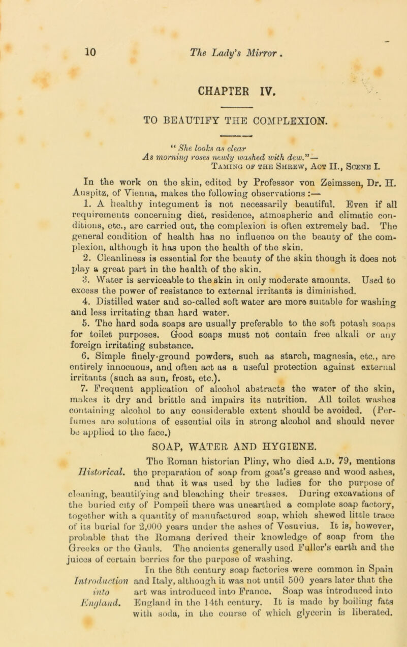 CHAPTER IV. TO BEAUTIFY THE COMPLEXION. “ She looks as dear As morning roses newly washed toith dew. — Taming of the Shrew, Act II., Scene I. In the work on tho skin, edited by Professor von Zeimssen, Dr. H. Anspitz, of Vienna, makes the following observations :— 1. A healthy integument is not necessarily beautiful. Even if all requirements concerning diet, residence, atmospheric and climatic con- ditions, etc., are carried out, tho complexion is often extremely bad. The general condition of health has no influence on the beauty of the com- plexion, although it has upon tho health of the skin. 2. Cleanliness is essential for the beauty of the skin though it does not play a great part in the health of the skin. 3. Water is serviceable to the skin in only moderate amounts. Used to excoss the power of resistance to external irritants is diminished. 4. Distilled water and so-called soft wator are more suitable for washing O and less irritating than hard water. 5. The hard soda soaps are usually preferable to the soft potash soaps for toilet purposes. Good soaps must not contain free alkali or any foreign irritating substance. 6. Simple finely-ground powders, such as starch, magnesia, etc., are entirely innocuous, and often act as a useful protection against oxternal irritants (such as sun, frost, etc.). 7. Frequent application of alcohol abstracts tho water of the skin, makes it dry and brittle and impairs its nutrition. All toilet washes containing alcohol to any considerable extent should bo avoided. (Per- fumes are solutions of essential oils in strong alcohol and should never be applied to tho face.) SOAP, WATER AND HYGIENE. Tho Roman historian Pliny, who died a.d. 79, mentions Historical. the preparation of soap from goat's grease and wood ashes, and that it was used by tho ladies for the purpose of cleaning, beautifying and bloaching their trusses. During excavations of the buried city of Pompeii there was unearthed a complete soap factory, togothor with a quantity of manufactured soap, which showed little trace of its burial for 2,000 years under the ashes of Vesuvius. It is, however, probable that tho Romans derivod their knowledge of soap from the Greeks or tho Gauls. Tho ancients generally used Fuller’s earth and the juices of certain berries for tho purpose of washing. In the 8th century soap factories were common in Spain Introduction and Italy, although it was not until 500 years later that tho into art was introduced into Franco. Soap was introduced into EikjIand. England in tho 14th century. It is made by boiling fats with soda, in tho courso of which glyeorin is liberated.