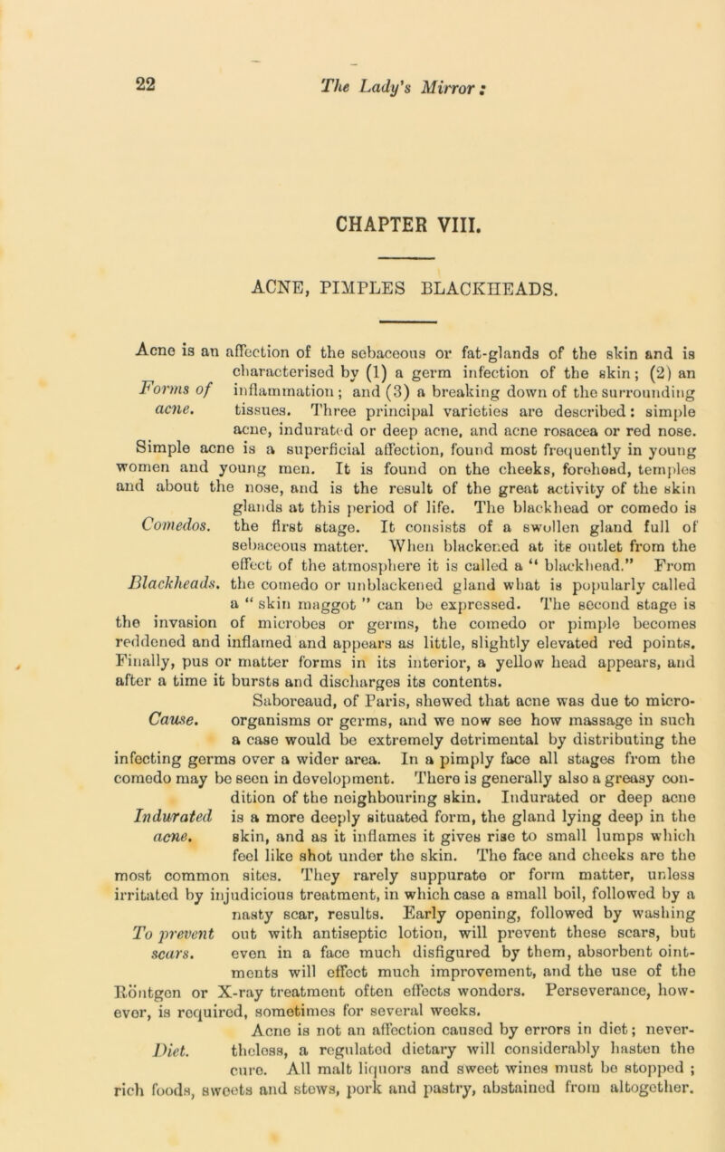 CHAPTER VIII. ACNE, PIMPLES BLACKHEADS. Acne is an affection of the sebaceous or fat-glands of the skin and is characterised by (1) a germ infection of the skin; (2) an Forms of inflammation; and (3) a breaking down of the surrounding acne. tissues. Three principal varieties are described: simple acne, indurated or deep acne, and acne rosacea or red nose. Simple acno is a superficial affection, found most frequently in young women and young men. It is found on the cheeks, forehead, temples and about the nose, and is the result of the great activity of the skin glands at this period of life. The blackhead or comedo is Comedos. the first stage. It consists of a swollen gland full of sebaceous matter. When blackened at its outlet from the effect of the atmosphere it is called a “ blackhead.” From Blackheads, the comedo or unblackened gland what is popularly called a “ skin maggot ” can be expressed. The second stage is the invasion of microbes or germs, the comedo or pimple becomes reddened and inflamed and appears as little, slightly elevated red points. Finally, pus or matter forms in its interior, a yellow head appears, and after a time it bursts and discharges its contents. Saboreaud, of Paris, shewed that acne was due to micro- Cause. organisms or germs, and we now see how massage in such a case would be extremely detrimental by distributing the infecting germs over a wider area. In a pimply face all stages from the comedo may be seen in development. There is generally also a greasy con- dition of the neighbouring skin. Indurated or deep acno Indurated is a more deeply situated form, the gland lying deep in the acne. skin, and as it inflames it gives rise to small lumps which feel like shot under the skin. The face and cheeks are the most common sites. They rarely suppurate or form matter, unless irritated by injudicious treatment, in which case a small boil, followod by a nasty scar, results. Early opening, followed by washing To j)revent out with antiseptic lotion, will prevent these scars, but scars. even in a face much disfigured by them, absorbent oint- ments will effect much improvement, and the use of the Kontgcn or X-ray treatment often effects wonders. Perseverance, how- evor, is required, sometimes for several weeks. Acne is not an affection caused by errors in diet; never- Diet. thcless, a regulated dietary will considerably hasten the cure. All malt liquors and sweet wines must be stopped ; rich foods, sweets and stews, pork and pastry, abstained from altogether.