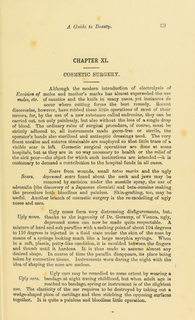 £3 CHAPTER XI. COSMETIC SURGERY. Although the modern introduction of electrolysis of Excision of moles and mother’s marks has almost superseded the use moles, etc. of caustics and the knife in many cases, yet instances do occur where cutting forms the best remedy. Recent discoveries, however, have robbed these little operations of most of their terrors, for, by the use of a new substance called eudrenine, they can be carried out, not only painlessly, but also without the loss of a single drop of blood. The ordinary rules of surgical procedure, of course, must be strictly adhered to, all instruments made germ-free or sterile, the operator’s hands also sterilised and antiseptic dressings used. The very finest needles and sutures obtainable are employed so that little trace of a visible scar is left. Cosmetic surgical operations are done at some hospitals, but as they are in no way necessary to health or the relief of the sick poor—the object for which such institutions are intended—it is customary to demand a contribution to the hospital funds in all cases. Scars from wounds, small tatoo marks and the ugly Scars. depressed scars found about the neck and jaws may be removed by excision under the anestile spray, the use of adrenalin (the discovery of a Japanese chemist! and beta-eucaine making the procedure both bloodless and painless. Skin-grafting, too, may be useful. Another branch of cosmetic surgery is the re-modelling of ugly noses and ears. Ugly noses form very distressing disfigurements, but. Ugly noses, thanks to the ingenuity of Dr. Gersuny, of Vienna, ugly, depressed noses can now be made quite respectable. A mixture of hard and soft paraffins with a melting point of about 104 degrees to 110 degrees is injected in a fluid state under the skin of the nose by means of a syringe looking much like a large morphia syringe. When in a soft, plastic, putty-like condition, it is moulded between the fingers and thumb until it hardens. It is thus made to assume almost any desired shape. In course of time the paraffin disappears, its place being taken by connective tissue. Instruments worn during the night with the idea of shaping the nose are useless. Ugly ears may be remedied to some extent by wearing a Ugly ears, bandage at night during childhood, but when adult age is reached no bandage, spring or instrument is of the slightest use. The elasticity of the ear requires to be destroyed by taking out a wedge-shaped piece of cartilage and then stitching the opposing surfaces togother. It is quite a painloss and bloodless little operation.