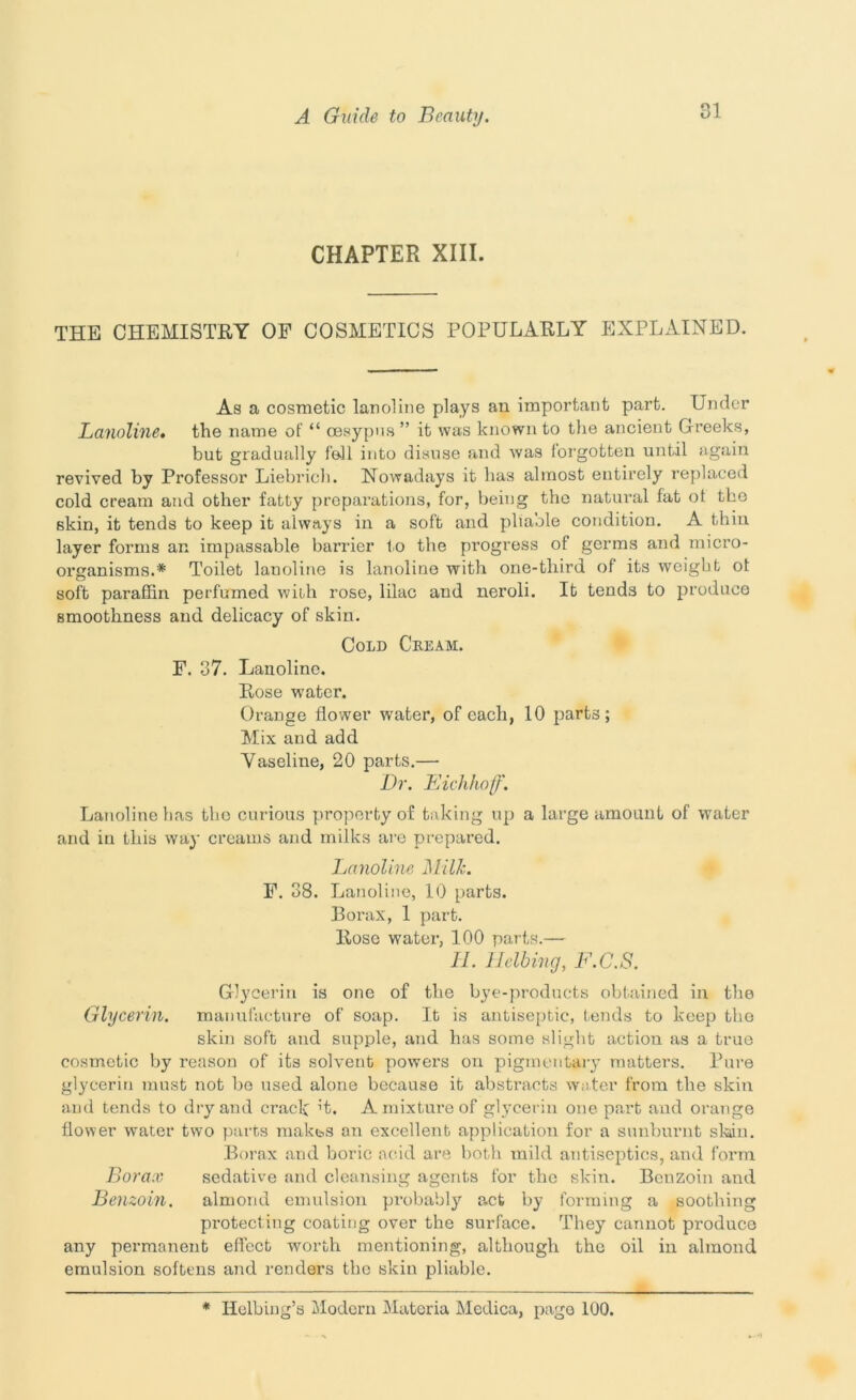 CHAPTER XIII. THE CHEMISTRY OF COSMETICS POPULARLY EXPLAINED. As a cosmetic lanoline plays au important part. Under Lanoline, the name of “ cesypus” it was known to the ancient Greeks, but gradually fell into disuse and was forgotten until again revived by Professor Liebrich. Nowadays it has almost entirely replaced cold cream and other fatty preparations, for, being the natural fat of the skin, it tends to keep it always in a soft and pliable condition. A thin layer forms an impassable barrier to the progress of germs and micro- organisms.* Toilet lanoline is lanoline with one-tliird of its weight ot soft paraffin perfumed with rose, lilac and neroli. It tends to produce smoothness and delicacy of skin. Cold Ceeam. F. 37. Lanoline. Rose w'ater. Orange flower water, of each, 10 parts; Mix and add Vaseline, 20 parts.— Dr. Eichhof. Lanoline has the curious property of taking up a large amount of water and in this way creams and milks are prepared. Lanoline Milk. F. 38. Lanoline, 10 parts. Borax, 1 part. Rose water, 100 parts.— II. Helling, F.C.S. Glycerin is one of the bye-products obtained in the Glycerin, manufacture of soap. It is antiseptic, tends to keep the skin soft and supple, and has some slight action as a true cosmetic by reason of its solvent powers on pigmentary matters. Bure glycerin must not be used alone because it abstracts water from the skin and tends to dry and crack’t. A mixture of glycerin one part and orange flower water two parts makbs an excellent application for a sunburnt slain. Borax and boric acid are both mild antiseptics, and form Borax sedative and cleansing agents for the skin. Benzoin and Benzoin. almond emulsion probably act by forming a soothing protecting coating over the surface. They cannot produce any permanent effect worth mentioning, although the oil in almond emulsion softens and renders the skin pliable. * Ilelbing’s Modern Materia Medica, page 100.