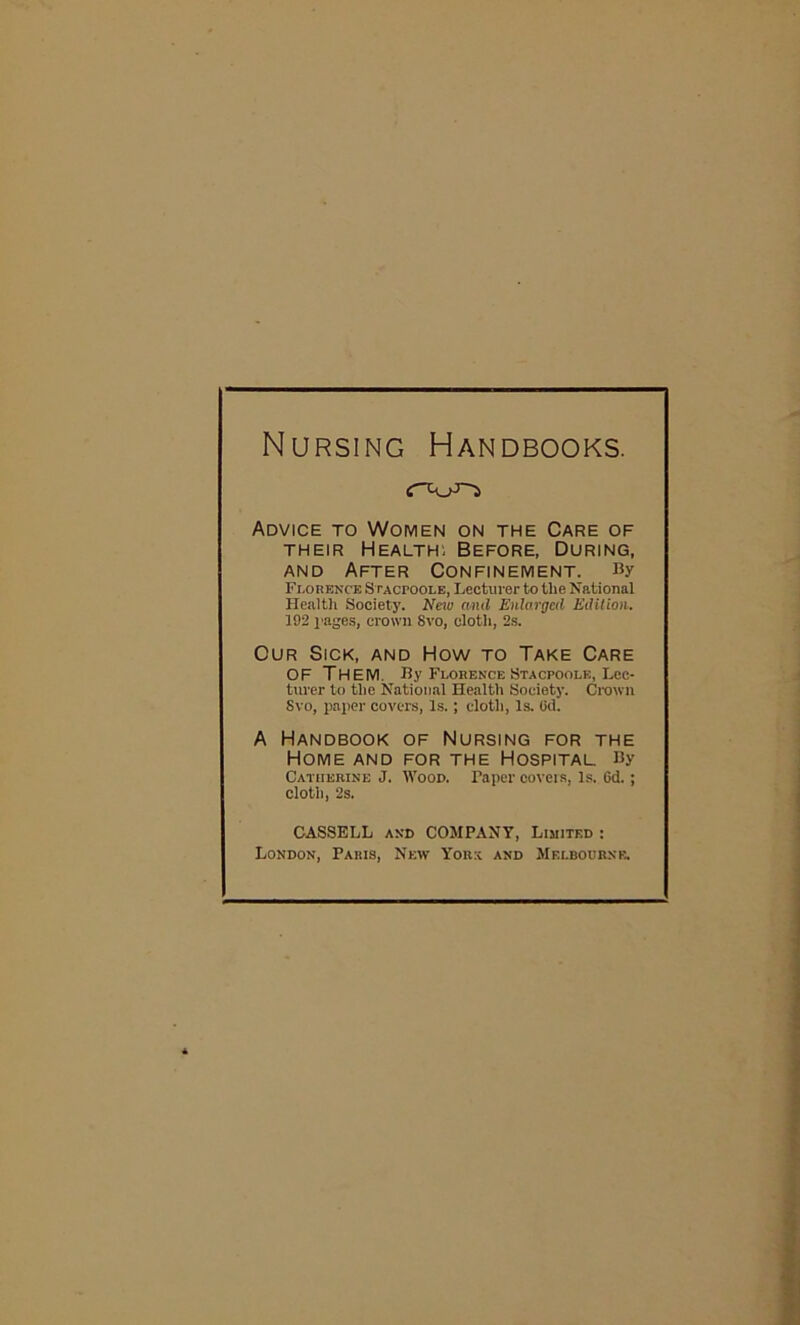 Nursing Handbooks. Advice to Women on the Care of their Health; Before, During, and After Confinement. By Florence Stacpoole, Lecturer to the National Health Society. New and Enlarged Edition. 192 pages, crown Svo, cloth, 2s. Our Sick, and How to Take Care OF THEM By Florence Stacpoole, Lec- turer to the National Health Society. Crown Svo, paper covers, Is.; cloth, Is. (id. A Handbook of Nursing for the Home and for the Hospital. By Catherine J. Wood. Taper covers, Is. Gd.; cloth, 2s. CASSELL and COMPANY, Limited : London, Paris, New York and Melbourne.