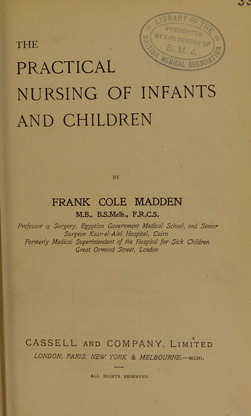 THE PRACTICAL NURSING OF INFANTS AND CHILDREN BY FRANK COLE MADDEN M.B., B.S.Melb., F.R.C.S. Professor oj Surgery, Egyptian Government Medical School, and Senior Surgeon Kasr-el-Aini Hospital, Cairo Formerly Medical Superintendent of the Hospital for Sick Children Great Ormond Street, London CASSELL and COMPANY, Limited LONDON, PARIS, NEW YORK & MELBOURNE.—mcmi. ALL RIGHTS RESERVED