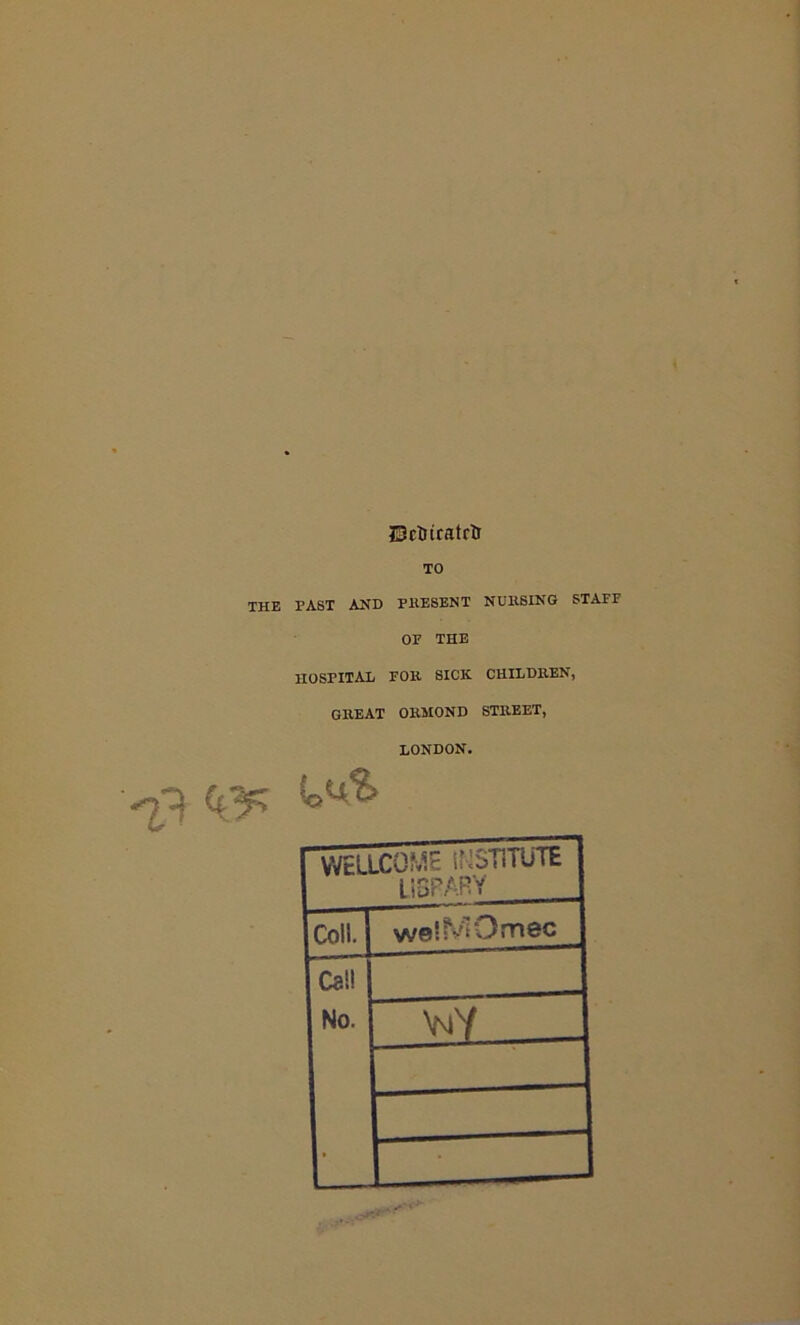 JSctnratrtr TO THE PAST AND PRESENT NUltSING STAFF OF THE HOSPITAL FOR SICK CHILDREN, GREAT ORMOND STREET, LONDON. ^3 ’'o^ WELLCOME U-1ST1TUTE LISP ARY Coll. 1 welMOmec Call No. _