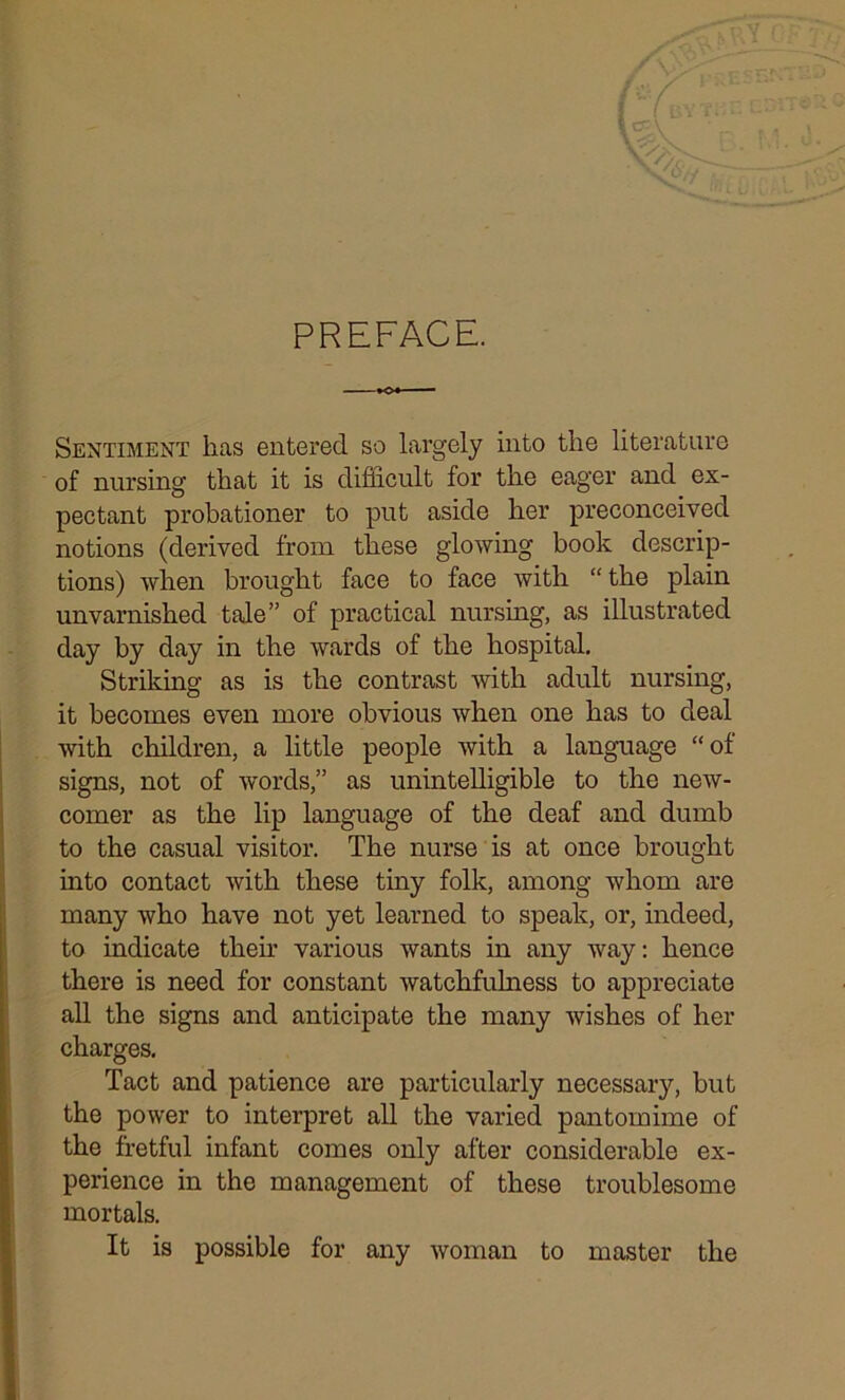 PREFACE. vy>: Sentiment has entered so largely into the literature of nursing that it is difficult for the eager and ex- pectant probationer to put aside her preconceived notions (derived from these glowing book descrip- tions) when brought face to face with “ the plain unvarnished tale” of practical nursing, as illustrated day by day in the wards of the hospital. Striking as is the contrast with adult nursing, it becomes even more obvious when one has to deal with children, a little people with a language “of signs, not of words,” as unintelligible to the new- comer as the lip language of the deaf and dumb to the casual visitor. The nurse is at once brought into contact with these tiny folk, among whom are many who have not yet learned to speak, or, indeed, to indicate their various wants in any way: hence there is need for constant watchfulness to appreciate all the signs and anticipate the many wishes of her charges. Tact and patience are particularly necessary, but the power to interpret all the varied pantomime of the fretful infant comes only after considerable ex- perience in the management of these troublesome mortals. It is possible for any woman to master the