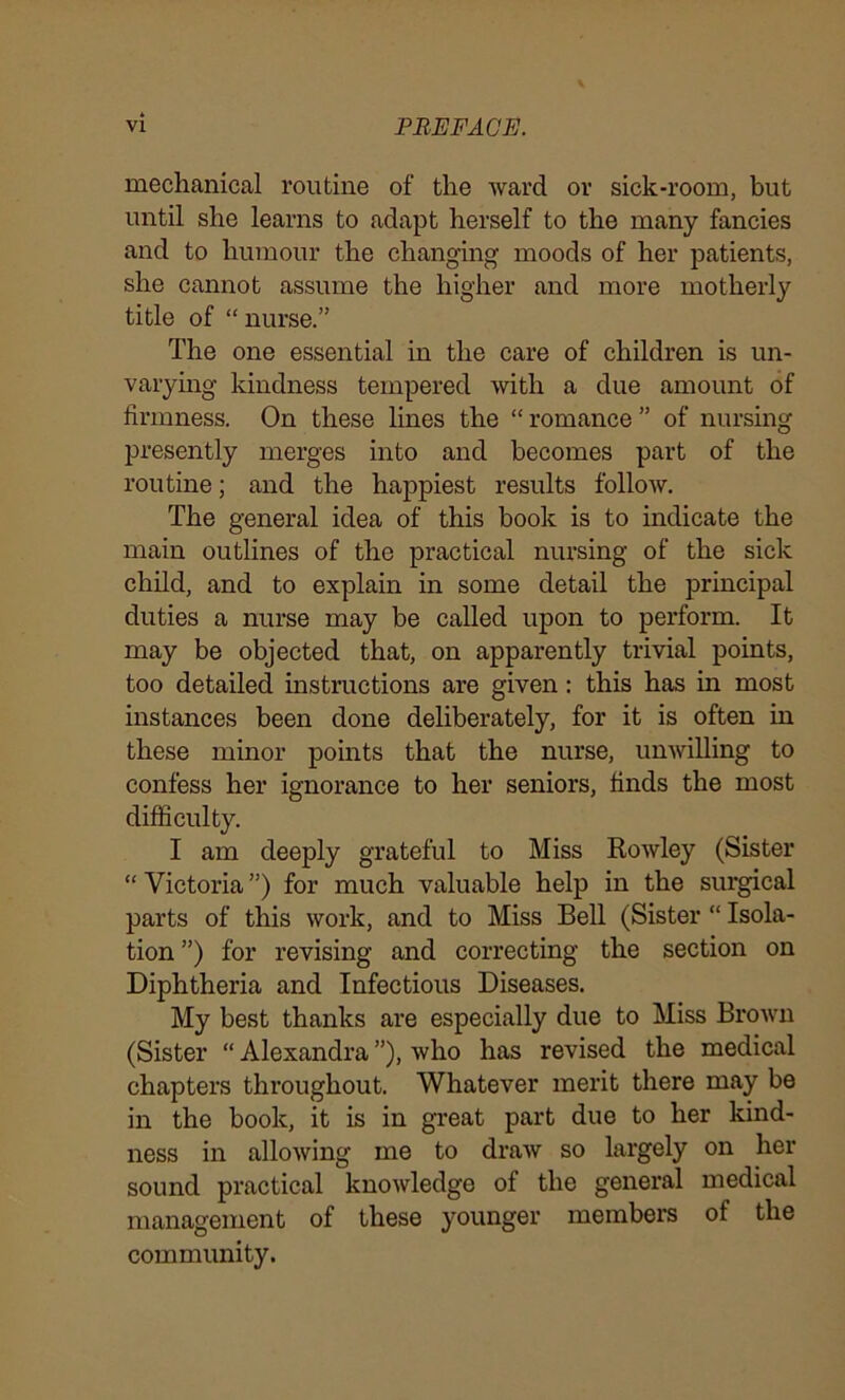 mechanical routine of the ward or sick-room, but until she learns to adapt herself to the many fancies and to humour the changing moods of her patients, she cannot assume the higher and more motherly title of “ nurse.” The one essential in the care of children is un- varying kindness tempered with a due amount of firmness. On these lines the “ romance ” of nursing presently merges into and becomes part of the routine; and the happiest results follow. The general idea of this book is to indicate the main outlines of the practical nursing of the sick child, and to explain in some detail the principal duties a nurse may be called upon to perform. It may be objected that, on apparently trivial points, too detailed instructions are given: this has in most instances been done deliberately, for it is often in these minor points that the nurse, unwilling to confess her ignorance to her seniors, finds the most difficulty. I am deeply grateful to Miss Rowley (Sister “ Victoria ”) for much valuable help in the surgical parts of this work, and to Miss Bell (Sister “ Isola- tion ”) for revising and correcting the section on Diphtheria and Infectious Diseases. My best thanks are especially due to Miss Brown (Sister “ Alexandra ”), who has revised the medical chapters throughout. Whatever merit there may be in the book, it is in great part due to her kind- ness in allowing me to draw so largely on her sound practical knowledge of the general medical management of these younger members of the community.