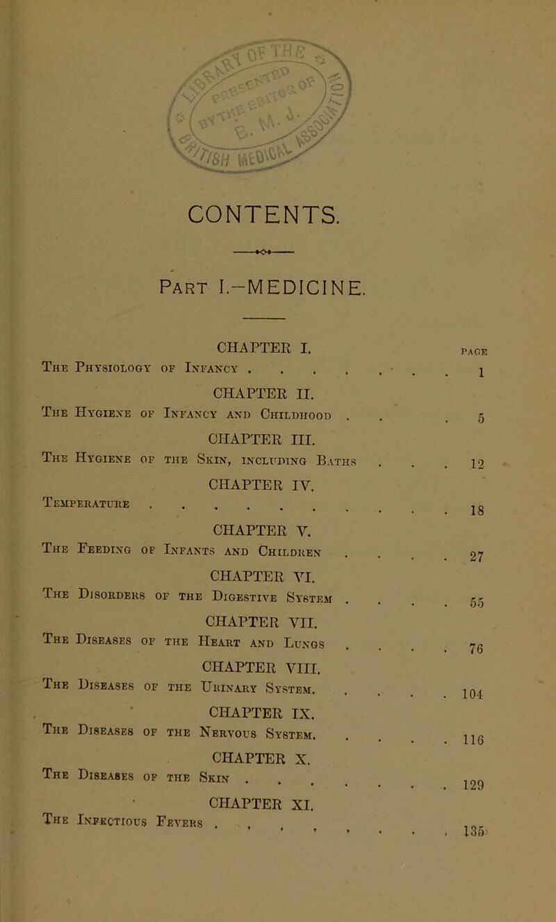 »<x Part I.-MEDICINE. CHAPTER I. The Physiology of Infancy . CHAPTER II. The Hygiene of Infancy and Childhood . CHAPTER III. The Hygiene of the Skin, including Baths 12 CHAPTER IV. Temperature . 18 CHAPTER Y. The Feeding of Infants and Children . 27 CHAPTER YI. The Disorders of the Digestive System • . 55 CHAPTER VII. The Diseases of the Heart and Lltngs . 76 CHAPTER VIII. The Diseases of the Urinary System. . 104 CHAPTER IX. The Diseases of the Nervous System. . 116 CHAPTER X. The Diseases of the Skin . . 129 CHAPTER XI. The Infectious Fevers . * ♦ ♦ * . . 135;