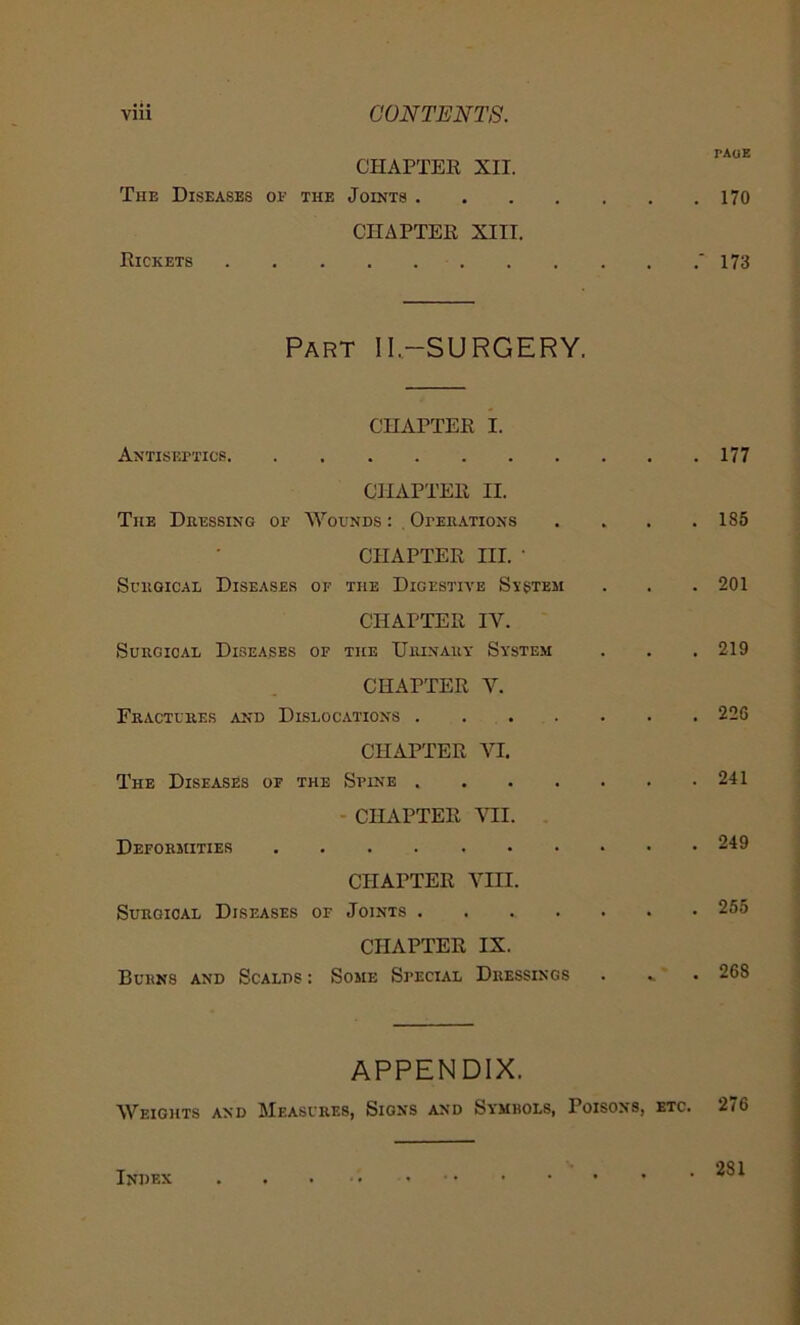 CHAPTER XII. The Diseases of the Joints . CHAPTER XIII. Rickets Part II.-SURGERY. CHAPTER I. Antiseptics CHAPTER II. The Dressing of Wounds : Operations CHAPTER III. • Surgical Diseases of the Digestive Ststem CHAPTER IV. Surgical Diseases of the Urinary System CHAPTER V. Fractures and Dislocations CHAPTER VI. The Diseases of the Spine CHAPTER VII. Deformities CHAPTER VIII. Surgical Diseases of Joints CHAPTER IX. Burns and Scalds : Some Special Dressings APPENDIX. Weights and Measures, Signs and Symrols, Poisons, etc. TAOE 170 173 177 185 201 219 226 241 249 255 268 276 Index 281