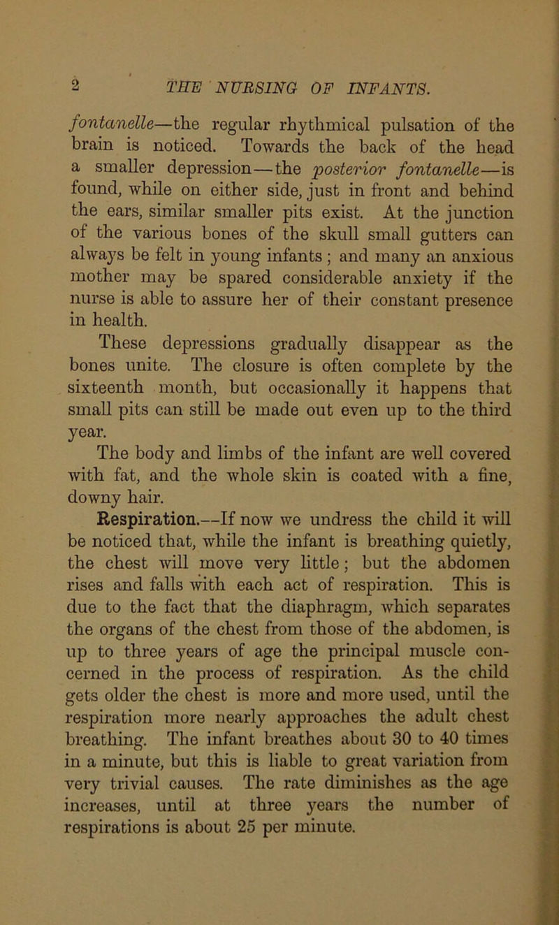 fontanelle—the regular rhythmical pulsation of the brain is noticed. Towards the back of the head a smaller depression—the posterior fontanelle—is found, while on either side, just in front and behind the ears, similar smaller pits exist. At the junction of the various bones of the skull small gutters can always be felt in young infants ; and many an anxious mother may be spared considerable anxiety if the nurse is able to assure her of their constant presence in health. These depressions gradually disappear as the bones unite. The closure is often complete by the sixteenth month, but occasionally it happens that small pits can still be made out even up to the third year. The body and limbs of the infant are well covered with fat, and the whole skin is coated with a fine, downy hair. Respiration.—If now we undress the child it will be noticed that, while the infant is breathing quietly, the chest will move very little; but the abdomen rises and falls with each act of respiration. This is due to the fact that the diaphragm, which separates the organs of the chest from those of the abdomen, is up to three years of age the principal muscle con- cerned in the process of respiration. As the child gets older the chest is more and more used, until the respiration more nearly approaches the adult chest breathing. The infant breathes about 30 to 40 times in a minute, but this is liable to great variation from very trivial causes. The rate diminishes as the age increases, until at three years the number of respirations is about 25 per minute.