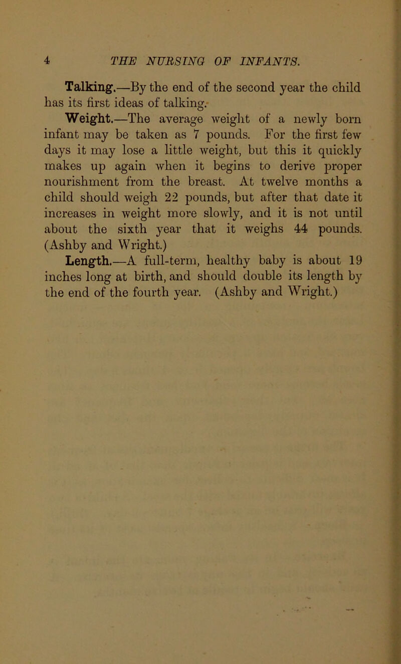 Talking.—By the end of the second year the child has its first ideas of talking. Weight. —The average weight of a newly born infant may be taken as 7 pounds. For the first few days it may lose a little weight, but this it quickly makes up again when it begins to derive proper nourishment from the breast. At twelve months a child should weigh 22 pounds, but after that date it increases in weight more slowly, and it is not until about the sixth year that it weighs 44 pounds. (Ashby and Wright.) Length.—A full-term, healthy baby is about 19 inches long at birth, and should double its length by the end of the fourth year. (Ashby and Wright.)