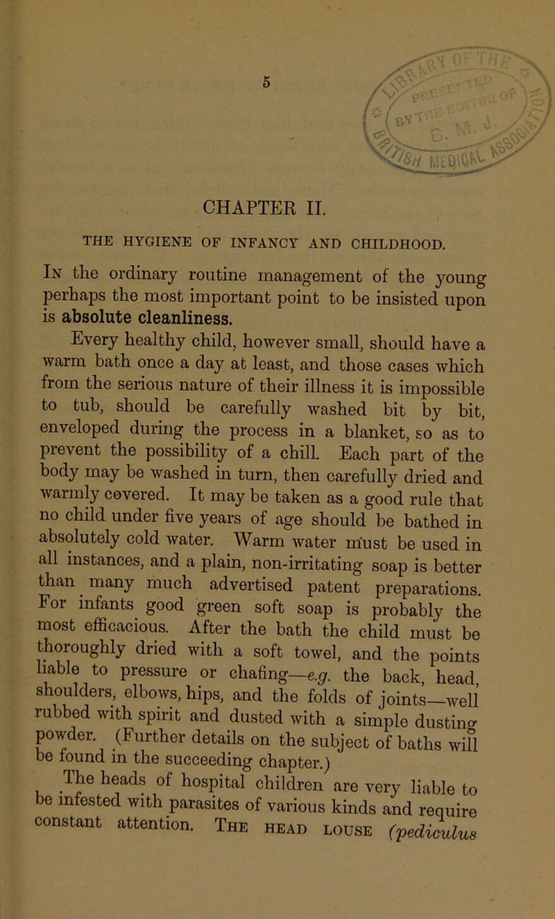 CHAPTER II. THE HYGIENE OF INFANCY AND CHILDHOOD. In the ordinary routine management of the young perhaps the most important point to be insisted upon is absolute cleanliness. Every healthy child, however small, should have a warm bath once a day at least, and those cases which from the serious nature of their illness it is impossible to tub, should be carefully washed bit by bit, enveloped during the process in a blanket, so as to prevent the possibility of a chill. Each part of the body may be washed in turn, then carefully dried and warmly covered. It may he taken as a good rule that no child under five years of age should be bathed in absolutely cold water. Warm water rriust be used in all instances, and a plain, non-irritating soap is better than. many much advertised patent preparations. For infants good green soft soap is probably the most efficacious. After the bath the child must be thoroughly dried with a soft towel, and the points liable to pressure or chafing—e.g. the back, head shoulders, elbows, hips, and the folds of joints—well rubbed with spirit and dusted with a simple dusting powder (Further details on the subject of baths will be found in the succeeding chapter.) The heads of hospital children are very liable to be infested with parasites of various kinds and require constant attention. The head louse (pediculus