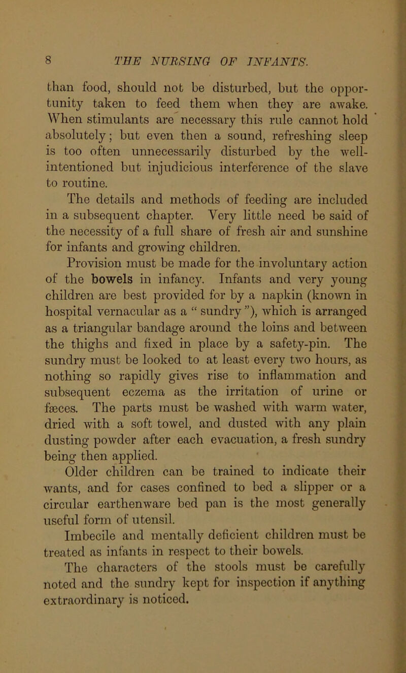 than food, should not be disturbed, but the oppor- tunity taken to feed them when they are awake. When stimulants are necessary this rule cannot hold absolutely; but even then a sound, refreshing sleep is too often unnecessarily disturbed by the well- intentioned but injudicious interference of the slave to routine. The details and methods of feeding are included in a subsequent chapter. Very little need be said of the necessity of a full share of fresh air and sunshine for infants and growing children. Provision must be made for the involuntary action of the bowels in infancy. Infants and very young children are best provided for by a napkin (known in hospital vernacular as a “ sundry”), which is arranged as a triangular bandage around the loins and between the thighs and fixed in place by a safety-pin. The sundry must be looked to at least every two hours, as nothing so rapidly gives rise to inflammation and subsequent eczema as the irritation of urine or fasces. The parts must be washed with warm water, dried with a soft towel, and dusted with any plain dusting powder after each evacuation, a fresh sundry being then applied. Older children can be trained to indicate their wants, and for cases confined to bed a slipper or a circular earthenware bed pan is the most generally useful form of utensil. Imbecile and mentally deficient children must be treated as infants in respect to their bowels. The characters of the stools must be carefully noted and the sundry kept for inspection if anything extraordinary is noticed.