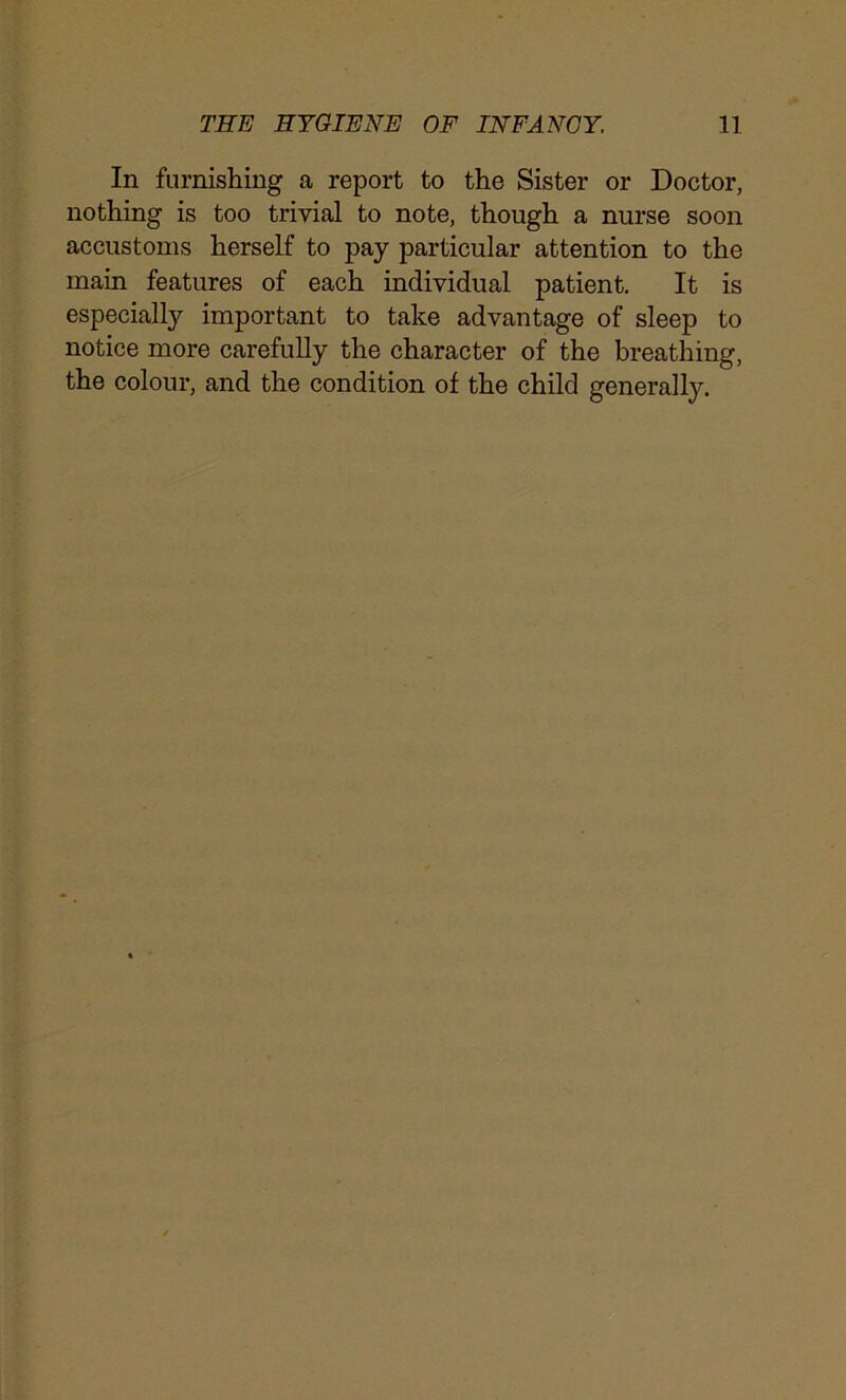 In furnishing a report to the Sister or Doctor, nothing is too trivial to note, though a nurse soon accustoms herself to pay particular attention to the main features of each individual patient. It is especially important to take advantage of sleep to notice more carefully the character of the breathing, the colour, and the condition of the child generally.