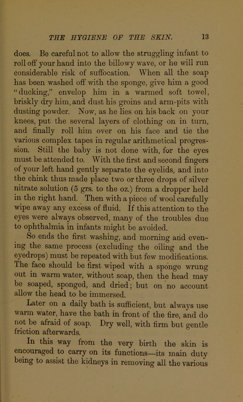 does. Be careful not to allow the struggling infant to rolloff your hand into the billowy wave, or he will run considerable risk of suffocation. When all the soap has been washed off with the sponge, give him a good “ducking,” envelop him in a warmed soft towel, briskly dry him, and dust his groins and arm-pits with dusting powder. Now, as he lies on his back on your knees, put the several layers of clothing on in turn, and finally roll him over on his face and tie the various complex tapes in regular arithmetical progres- sion. Still the baby is not done with, for the eyes must be attended to. With the first and second fingers of your left hand gently separate the eyelids, and into the chink thus made place two or three drops of silver nitrate solution (5 grs. to the oz.) from a dropper held in the right hand. Then with a piece of wool carefully wipe away any excess of fluid. If this attention to the eyes were always observed, many of the troubles due to ophthalmia in infants might be avoided. So ends the first washing, and morning and even- ing the same process (excluding the oiling and the eyedrops) must be repeated with but few modifications. The face should be first wiped with a sponge wrung out in warm water, without soap, then the head may be soaped, sponged, and dried; but on no account allow the head to be immersed. Later on a daily bath is sufficient, but always use warm water, have the bath in front of the fire, and do not be afraid of soap. Dry well, with firm but gentle friction afterwards. In this way from the very birth the skin is encouraged to carry on its functions—its main duty being to assist the kidneys in removing all the various