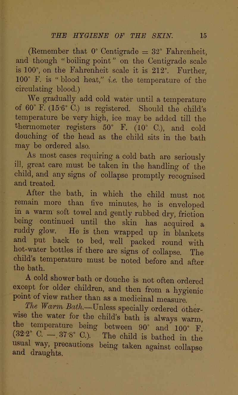 (Remember that 0° Centigrade = 32° Fahrenheit, and though “ boiling point ” on the Centigrade scale is 100°, on the Fahrenheit scale it is 212°. Further, 100° F. is “ blood heat,” i.e. the temperature of the circulating blood.) We gradually add cold water until a temperature of 60° F. (15‘6° C.) is registered. Should the child’s temperature be very high, ice may be added till the thermometer registers 50° F. (10° C.), and cold douching of the head as the child sits in the bath may be ordered also. As most cases requiring a cold bath are seriously ill, great care must be taken in the handling of the child, and any signs of collapse promptly recognised and treated. After the bath, in which the child must not lemain more than five minutes, he is enveloped in a warm soft towel and gently rubbed dry, friction being continued until the skin has acquired a ruddy glow. He is then wrapped up in blankets and put back to bed, well packed round with hot-water bottles if there are signs of collapse. The child’s temperature must be noted before and after the bath. A cold shower bath or douche is not often ordered except for older children, and then from a hygienic point of view rather than as a medicinal measure. Ihe Warm Bath.—Unless specially ordered other- wise the water for the child’s bath is always warm, the temperature being between 90° and 100° F. (32-2 C. —.37-8° C.). The child is bathed in the usual way, precautions being taken against collapse and draughts. 1