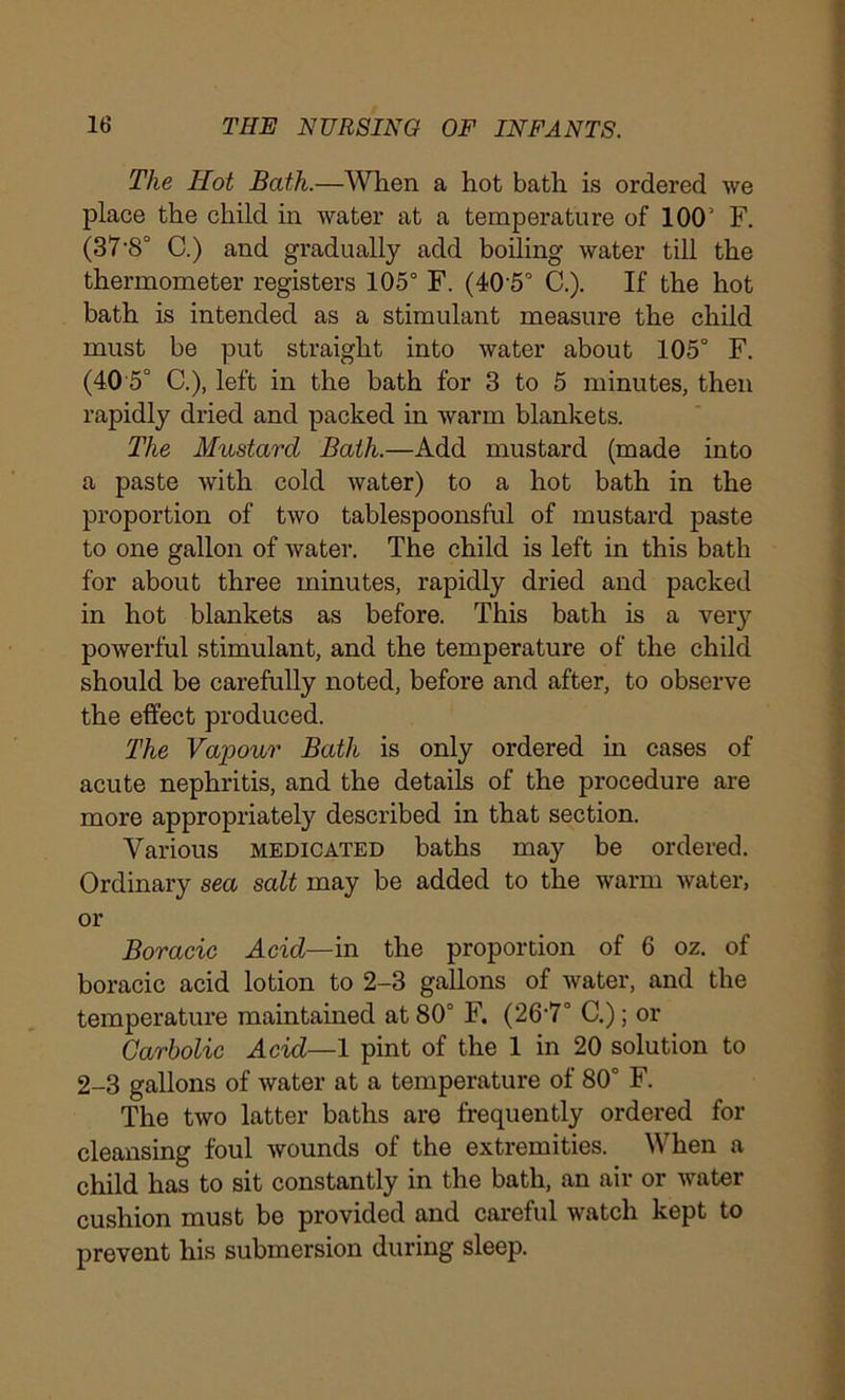 The Hot Bath.—When a hot bath is ordered we place the child in water at a temperature of 100’ F. (ST'S0 C.) and gradually add boiling water till the thermometer registers 105° F. (405° C.). If the hot bath is intended as a stimulant measure the child must be put straight into water about 105° F. (40 5° C.), left in the bath for 3 to 5 minutes, then rapidly dried and packed in warm blankets. The Mustard Bath.—Add mustard (made into a paste with cold water) to a hot bath in the proportion of two tablespoonsful of mustard paste to one gallon of Avater. The child is left in this bath for about three minutes, rapidly dried and packed in hot blankets as before. This bath is a very poAverful stimulant, and the temperature of the child should be carefully noted, before and after, to observe the effect produced. The Vapour Bath is only ordered in cases of acute nephritis, and the details of the procedure are more appropriately described in that section. Various medicated baths may be ordered. Ordinary sea salt may be added to the warm Avater, or Boracic Acid—in the proportion of 6 oz. of boracic acid lotion to 2-3 gallons of Avater, and the temperature maintained at 80° F. (26'7° C.); or Carbolic Acid—1 pint of the 1 in 20 solution to 2-3 gallons of Avater at a temperature of 80° F. The tAVO latter baths are frequently ordered for cleansing foul Avounds of the extremities. When a child has to sit constantly in the bath, an air or water cushion must be provided and careful Avatch kept to prevent his submersion during sleep.