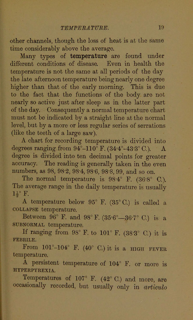 other channels, though the loss of heat is at the same time considerably above the average. Many types of temperature are found under different conditions of disease. Even in health the temperature is not the same at all periods of the day the late afternoon temperature being nearly one degree higher than that of the early morning. This is due to the fact that the functions of the body are not nearly so active just after sleep as in the latter part of the day. Consequently a normal temperature chart must not be indicated by a straight line at the normal level, but by a more or less regular series of serrations (like the teeth of a large saw). A chart for recording temperature is divided into degrees ranging from 94°-110° F. (34'4°-43-3° C.). A degree is divided into ten decimal points for greater accuracy. The reading is generally taken in the even numbers, as 98, 98-2, 98'4, 98'6, 98-8, 99, and so on. The normal temperature is 98'4° F. (36‘8° C.). The average range in the daily temperature is usually H° F. A temperature below 95° F. (35° C.) is called a collapse temperature. Between 96° F. and 98° F. (35-6°—367° C.) is a subnormal temperature. If ranging from 98° F. to 101° F. (38'3° C.) it is FEBRILE. From 101°-104° F. (40° C.) it is a high fever temperature. A persistent temperature of 104° F. or more is HYPERPYREXIA. Temperatures of 107° F. (42° C.) and more, are occasionally recorded, but usually only in articulo