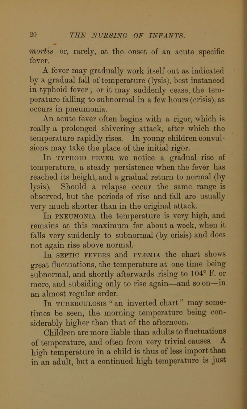 mortis or, rarely, at the onset of an acute specific fever. A fever may gradually work itself out as indicated by a gradual fall of temperature (lysis), best instanced in typhoid fever ; or it may suddenly cease, the tem- perature falling to subnormal in a few hours (crisis), as occurs in pneumonia. An acute fever often begins with a rigor, which is really a prolonged shivering attack, after which the temperature rapidly rises. In young children convul- sions may take the place of the initial rigor. In typhoid fever we notice a gradual rise of temperature, a steady persistence when the fever has reached its height, and a gradual return to normal (by lysis). Should a relapse occur the same range is observed, but the periods of rise and fall are usually very much shorter than in the original attack. In pneumonia the temperature is very high, and remains at this maximum for about a week, when it falls very suddenly to subnormal (by crisis) and does not again rise above normal. In septic fevers and pyaemia the chart shows great fluctuations, the temperature at one time being subnormal, and shortly afterwards rising to 104° F. or more, and subsiding only to rise again—and soon—in an almost regular order. In tuberculosis “ an inverted chart ” may some- times be seen, the morning temperature being con- siderably higher than that of the afternoon. Children are more liable than adults to fluctuations of temperature, and often from very trivial causes. A high temperature in a child is thus of less import than in an adult, but a continued high temperature is just