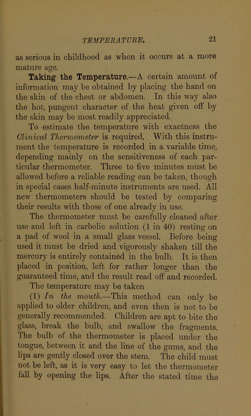 as serious in childhood as when it occurs at a more mature age. Taking the Temperature.—A certain amount of information may be obtained by placing the hand on the skin of the chest or abdomen. In this way also the hot, pungent character of the heat given off by the skin may be most readily appreciated. To estimate the temperature with exactness the Clinical Thermometer is required. With this instru- ment the temperature is recorded in a variable time, depending mainly on the sensitiveness of each par- ticular thermometer. Three to five minutes must be allowed before a reliable reading can be taken, though in special cases half-minute instruments are used. All new thermometers should be tested by comparing their results with those of one already in use. The thermometer must be carefully cleaned after use and left in carbolic solution (1 in 40) resting on a pad of wool in a small glass vessel. Before being used it must be dried and vigorously shaken till the mercury is entirely contained in the bulb. It is then placed in position, left for rather longer than the guaranteed time, and the result read off and recorded. The temperature may be taken (1) In the mouth.—This method can only be applied to older children, and even then is not to be generally recommended. Children are apt to bite the glass, break the bulb, and swallow the fragments. The bulb of the thermometer is placed under the tongue, between it and the line of the gums, and the lips are gently closed over the stem. The child must not be left, as it is very easy to let the thermometer fall by opening the lips. After the stated time the