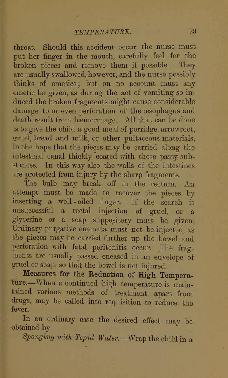 throat. Should this accident occur the nurse must put her finger in the mouth, carefully feel for the broken pieces and remove them if possible. They are usually swallowed, however, and the nurse possibly thinks of emetics; but on no account must any emetic be given, as during the act of vomiting so in- duced the broken fragments might cause considerable damage to or even perforation of the oesophagus and death result from haemorrhage. All that can be done is to give the child a good meal of porridge, arrowroot, gruel, bread and milk, or other pultaceous materials, in the hope that the pieces may be carried along the intestinal canal thickly coated with these pasty sub- stances. In this way also the walls of the intestines are protected from injury by the sharp fragments. The bulb may break off in the rectum. An attempt must be made to recover the pieces by inserting a well - oiled finger. If the search is unsuccessful a rectal injection of gruel, or a glycerine or a soap suppository must be given. Ordinary purgative enemata must not be injected, as the pieces may be carried further up the bowel and perforation with fatal peritonitis occur. The frag- ments are usually passed encased in an envelope of gruel or soap, so that the bowel is not injured. Measures for the Reduction of High Tempera- ture.—When a continued high temperature is main- tained various methods of treatment, apart from drugs, may be called into requisition to reduce the fever. In an ordinary case the desired effect may be obtained by Sponging with Tepid Water.—Wrap the child in a