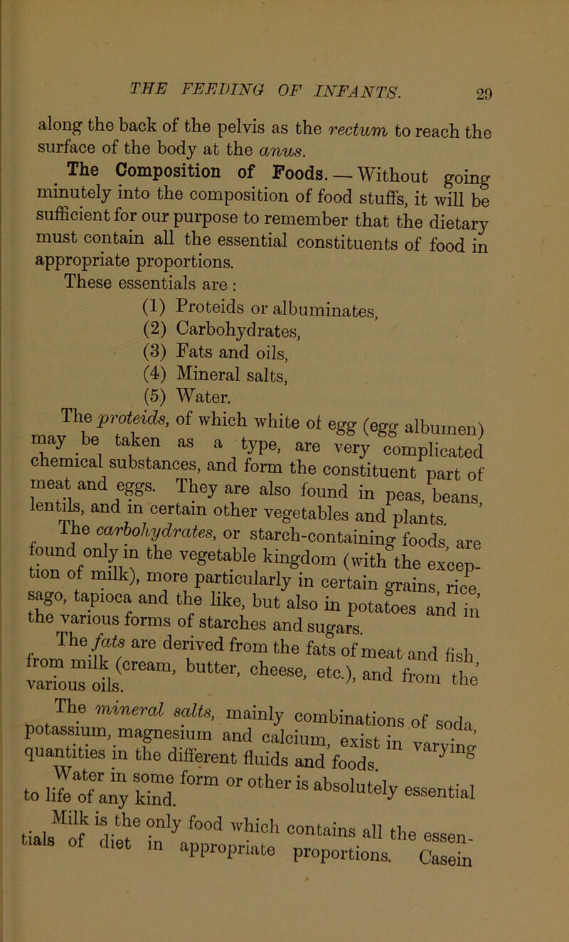 along the back of the pelvis as the rectum to reach the surface of the body at the anus. The Composition of Foods. — Without going minutely into the composition of food stuffs, it will be sufficient for our purpose to remember that the dietary must contain all the essential constituents of food in appropriate proportions. These essentials are: (1) Proteids or albuminates, (2) Carbohydrates, (3) Fats and oils, (4) Mineral salts, (5) Water. The proteids, of which white of egg (egg albumen) may be taken as a type, are very complicated chemical substances, and form the constituent part of meat and eggs. They are also found in peas, beans lentils, and in certain other vegetables and plants. ’ he carbohydrates, or starch-containing foods are -d;t the vegetable (with the ezcep. tion of milk), more particularly in certain grains rice sago, tapioca and the like, but also in potatoes and in the various forms of starches and sugars The fats are derived from the fats of meat and fish om milk (cream, butter, cheese, etc) and from Hip various oils. h Ilom the The mineral salts, mainly combinations of soda potassium, magnesium and calcium, exist in ’ quantities in the different fluids and foods * } Dg Water in some form or ofhpr / ■. to life of any kind. absolutely essential ■ I , Mlli! ls tbe onl'>: food which contains all the essen of diet in appropriate proportions. Casein