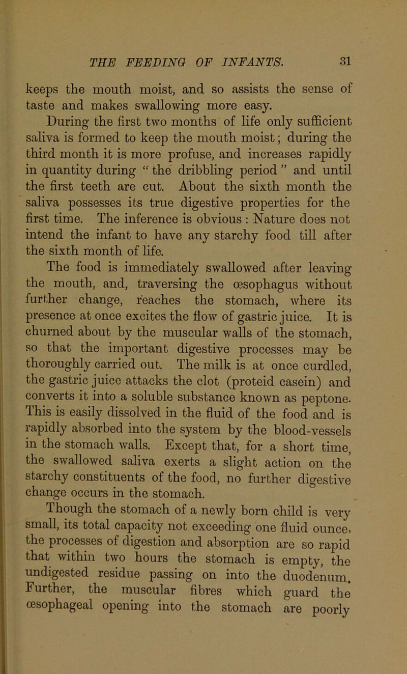 keeps the mouth moist, and so assists the sense of taste and makes swallowing more easy. During the first two months of life only sufficient saliva is formed to keep the mouth moist; during the third month it is more profuse, and increases rapidly in quantity during “ the dribbling period ” and until the first teeth are cut. About the sixth month the saliva possesses its true digestive properties for the first time. The inference is obvious : Nature does not intend the infant to have any starchy food till after the sixth month of life. The food is immediately swallowed after leaving the mouth, and, traversing the oesophagus without further change, reaches the stomach, where its presence at once excites the flow of gastric juice. It is churned about by the muscular walls of the stomach, so that the important digestive processes may be thoroughly carried out. The milk is at once curdled, the gastric j uice attacks the clot (proteid casein) and converts it into a soluble substance known as peptone. This is easily dissolved in the fluid of the food and is rapidly absorbed into the system by the blood-vessels in the stomach walls. Except that, for a short time, the swallowed saliva exerts a slight action on the starchy constituents of the food, no further digestive change occurs in the stomach. Though the stomach of a newly born child is very small, its total capacity not exceeding one fluid ounce, the processes of digestion and absorption are so rapid that within two hours the stomach is empty, the undigested residue passing on into the duodenum. Further, the muscular fibres which guard the oesophageal opening into the stomach are poorly