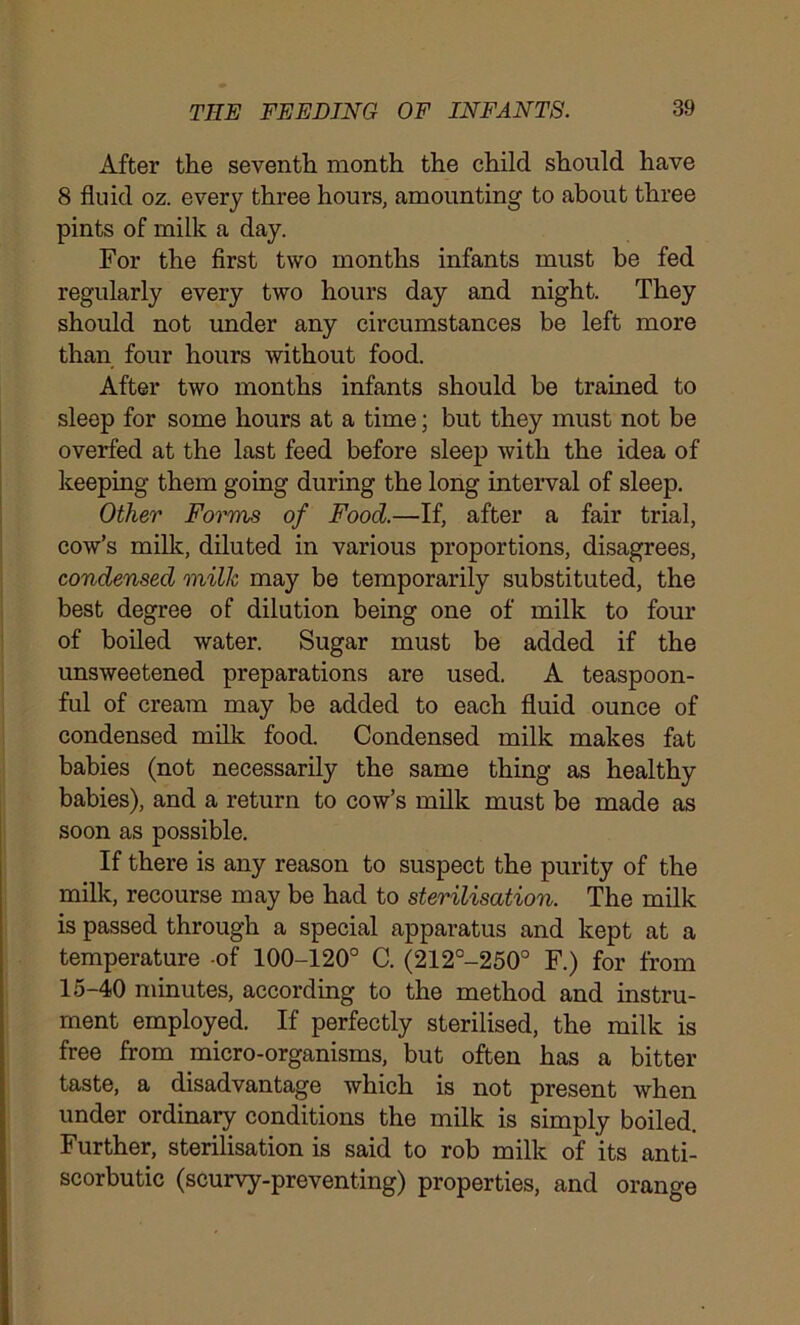 After the seventh month the child should have 8 fluid oz. every three hours, amounting to about three pints of milk a day. For the first two months infants must be fed regularly every two hours day and night. They should not under any circumstances be left more than four hours without food. After two months infants should be trained to sleep for some hours at a time; but they must not be overfed at the last feed before sleep with the idea of keeping them going during the long interval of sleep. Other Forms of Food.—If, after a fair trial, cow’s milk, diluted in various proportions, disagrees, condensed milk may be temporarily substituted, the best degree of dilution being one of milk to four of boiled water. Sugar must be added if the unsweetened preparations are used. A teaspoon- ful of cream may be added to each fluid ounce of condensed milk food. Condensed milk makes fat babies (not necessarily the same thing as healthy babies), and a return to cow’s milk must be made as soon as possible. If there is any reason to suspect the purity of the milk, recourse may be had to sterilisation. The milk is passed through a special apparatus and kept at a temperature -of 100-120° C. (212°-250° F.) for from 15-40 minutes, according to the method and instru- ment employed. If perfectly sterilised, the milk is free from micro-organisms, but often has a bitter taste, a disadvantage which is not present when under ordinary conditions the milk is simply boiled. Further, sterilisation is said to rob milk of its anti- scorbutic (scurvy-preventing) properties, and orange